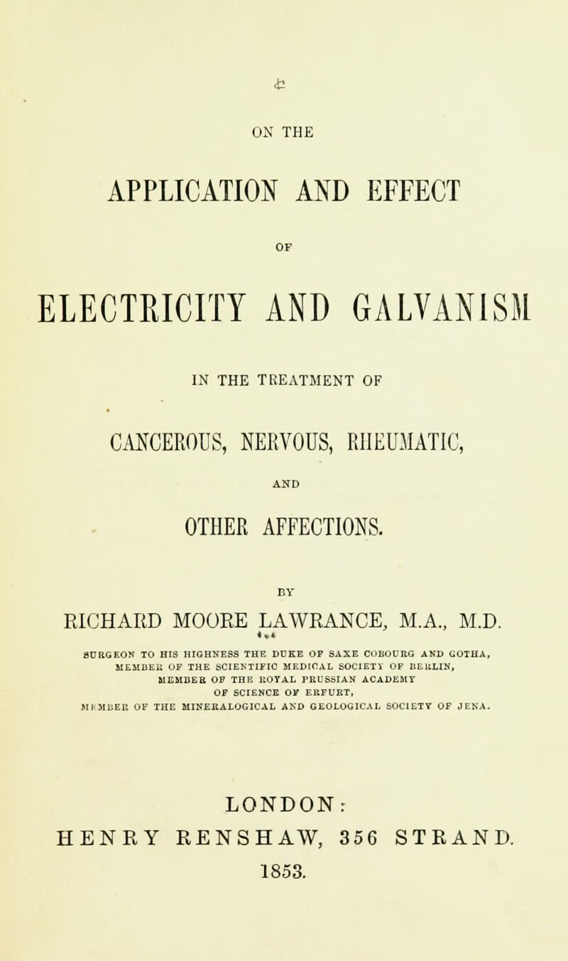 ON THE APPLICATION AND EFFECT OF ELECTRICITY AND GALVANISM IN THE TREATMENT OF CANCEROUS, NERVOUS, RHEUMATIC, AND OTHER AFFECTIONS. BY RICHARD MOORE LAWRANCE, MA., M.D. *•* 8URGEON TO HIS HIGHNESS THE DUKE OF SAXE COBOURG AND GOTHA, MEMBER OF THE SCIENTIFIC MEDICAL SOCIETY OF BERLIN, MEMBER OF THE ROYAL PRUSSIAN ACADEMT OF SCIENCE OF ERFURT, MIMUEK OF THE MINEEALOGICAL AND GEOLOGICAL SOCIETY OF JENA. LONDON: HENRY RENSHAW, 356 STRAND. 1853.