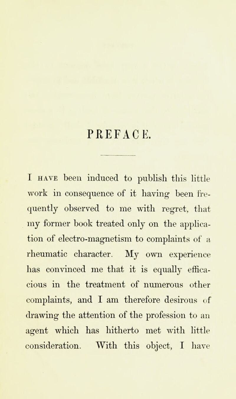 PREFACE. I have been induced to publish this little work in consequence of it having been fre- quently observed to me with regret, that my former book treated only on the applica- tion of electro-magnetism to complaints of a rheumatic character. My own experience has convinced me that it is equally effica- cious in the treatment of numerous other complaints, and I am therefore desirous of drawing the attention of the profession to an agent which has hitherto met with little consideration. With this object, I have