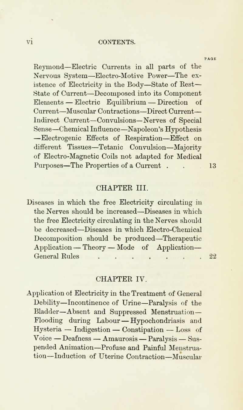 PAOE Reyniond—Electric Currents in all parts of the Nervous System—Electro-Motive Power—The ex- istence of Electricity in the Body—State of Rest— State of Current—Decomposed into its Component Elements — Electric Equilibrium — Direction of Current—Muscular Contractions—Direct Current— Indirect Current—Convulsions—Nerves of Special Sense—Chemical Influence—Napoleon's Hypothesis —Electrogenic Effects of Respiration—Effect on different Tissues—Tetanic Convulsion—Majority of Electro-Magnetic Coils not adapted for Medical Purposes—The Properties of a Current . . 13 CHAPTER III. Diseases in which the free Electricity circulating in the Nerves should be increased—Diseases in which the free Electricity circulating in the Nerves should be decreased—Diseases in which Electro-Chemical Decomposition should be produced—Therapeutic Application — Theory — Mode of Application— General Rules 22 CHAPTER IV. Application ot Electricity in the Treatment of General Debility—Incontinence of Urine—Paralysis of the Bladder—Absent and Suppressed Menstruation— Flooding during Labour — Hypochondriasis and Hysteria — Indigestion — Constipation — Loss of Voice — Deafness — Amaurosis — Paralysis — Sus- pended Animation—Profuse and Painful Menstrua- tion—Induction of Uterine Contraction—Muscular