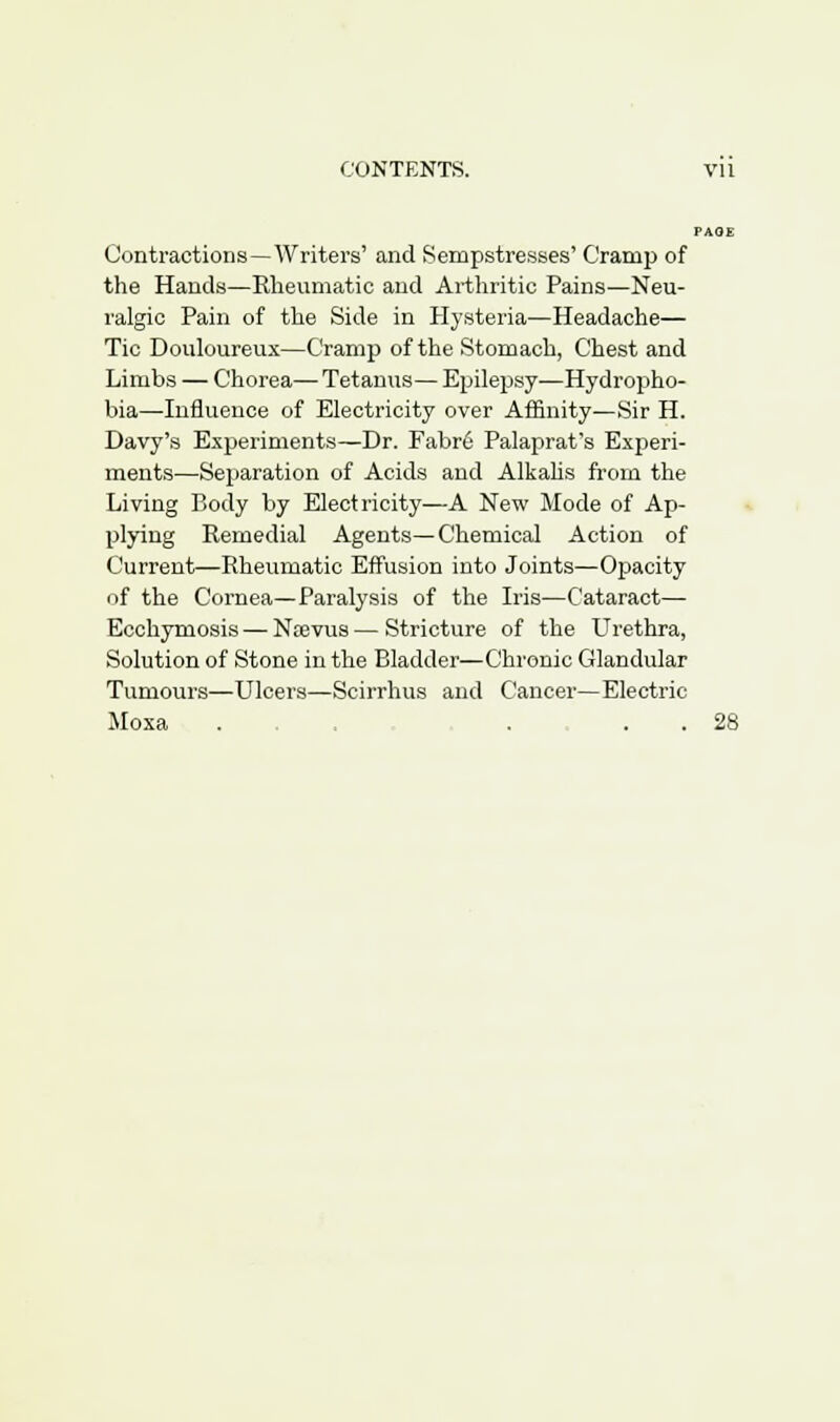 Contractions—Writers' and Sempstresses' Cramp of the Hands—Rheumatic and Arthritic Pains—Neu- ralgic Pain of the Side in Hysteria—Headache— Tic Douloureux—Cramp of the Stomach, Chest and Limbs — Chorea— Tetanus— Epilepsy—Hydropho- bia—Influence of Electricity over Affinity—Sir H. Davy's Experiments—Dr. Fabr6 Palaprat's Experi- ments—Separation of Acids and Alkalis from the Living Piody by Electricity—A New Mode of Ap- plying Remedial Agents—Chemical Action of Current—Rheumatic Effusion into Joints—Opacity cif the Cornea—Paralysis of the Iris—Cataract— Ecchyniosis — Ntevus — Stricture of the Urethra, Solution of Stone in the Bladder—Chronic Glandular Tumours—Ulcers—Scirrhus and Cancer—Electric Mosa ... . . . 28