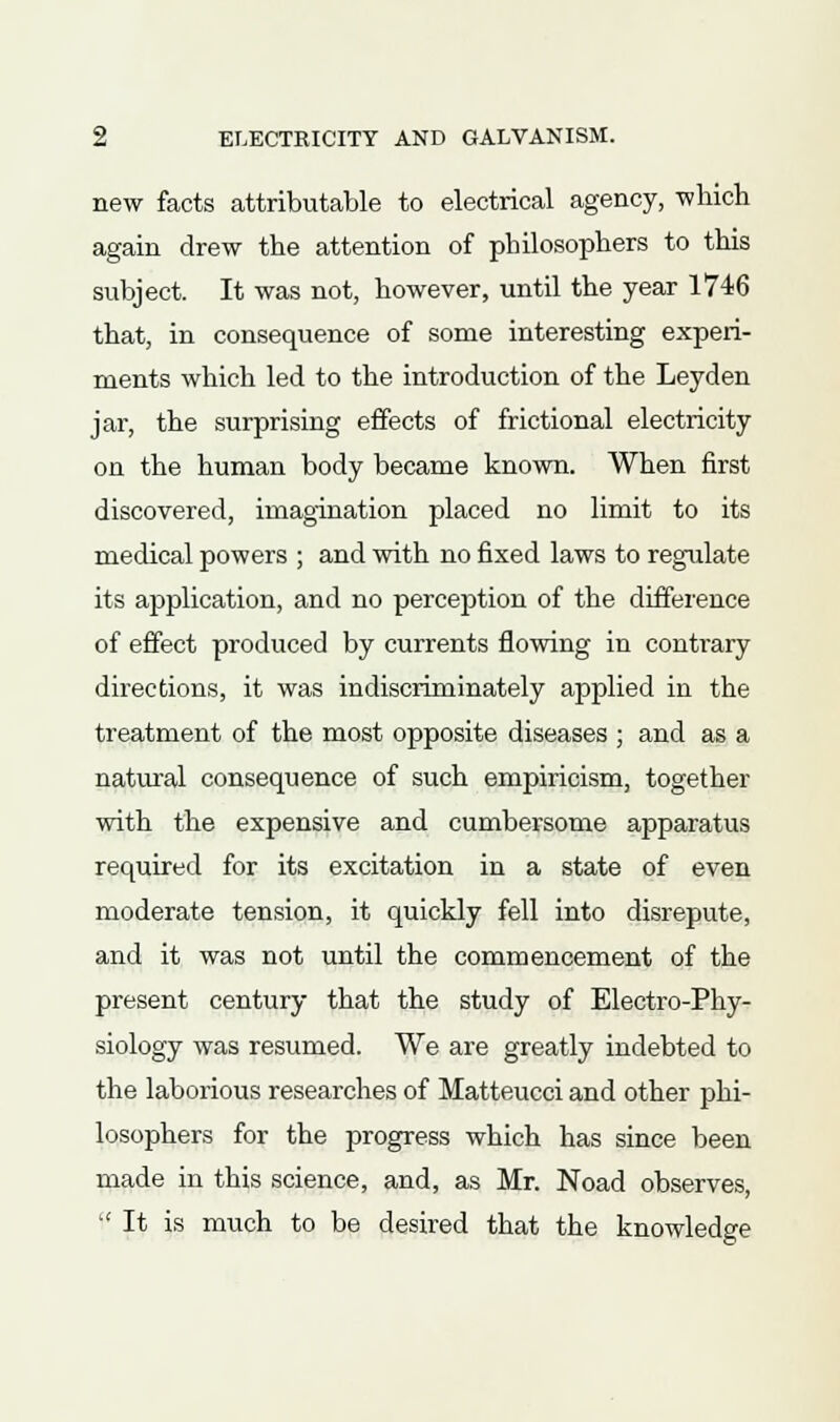 new facts attributable to electrical agency, which again drew the attention of philosophers to this subject. It was not, however, until the year 1746 that, in consequence of some interesting experi- ments which led to the introduction of the Leyden jar, the surprising effects of frictional electricity on the human body became known. When first discovered, imagination placed no limit to its medical powers ; and with no fixed laws to regulate its application, and no perception of the difference of effect produced by currents flowing in contrary directions, it was indiscriminately applied in the treatment of the most opposite diseases ; and as a natural consequence of such empiricism, together with the expensive and cumbersome apparatus required for its excitation in a state of even moderate tension, it quickly fell into disrepute, and it was not until the commencement of the present century that the study of Electro-Phy- siology was resumed. We are greatly indebted to the laborious researches of Matteucci and other phi- losophers for the progress which has since been made in this science, and, as Mr. Noad observes, 'It is much to be desired that the knowledge