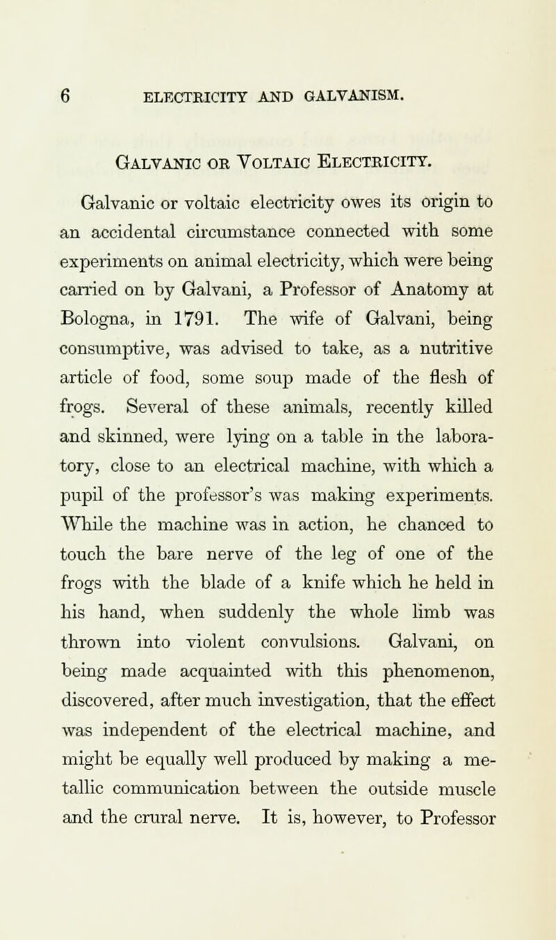 Galvanic or Voltaic Electricity. Galvanic or voltaic electricity owes its origin to an accidental circumstance connected with some experiments on animal electricity, which were being carried on by Galvani, a Professor of Anatomy at Bologna, in 1791. The wife of Galvani, being consumptive, was advised to take, as a nutritive article of food, some soup made of the flesh of frogs. Several of these animals, recently killed and skinned, were lying on a table in the labora- tory, close to an electrical machine, with which a pupil of the professor's was making experiments. While the machine was in action, he chanced to touch the bare nerve of the leg of one of the frogs with the blade of a knife which he held in his hand, when suddenly the whole limb was thrown into violent convulsions. Galvani, on being made acquainted with this phenomenon, discovered, after much investigation, that the effect was independent of the electrical machine, and might be equally well produced by making a me- tallic communication between the outside muscle and the crural nerve. It is, however, to Professor