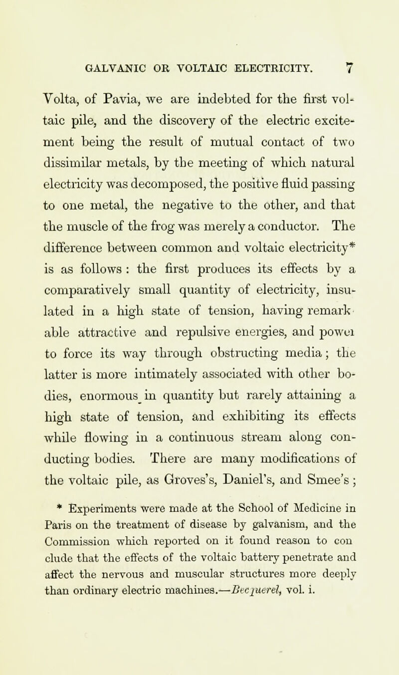 Volta, of Pavia, we are indebted for the first vol* taic pile, and the discovery of the electric excite- ment being the result of mutual contact of two dissimilar metals, by the meeting of which natural electricity was decomposed, the positive fluid passing to one metal, the negative to the other, and that the muscle of the frog was merely a conductor. The difference between common and voltaic electricity* is as follows : the first produces its effects by a comparatively small quantity of electricity, insu- lated in a high state of tension, having remark able attractive and repulsive energies, and powui to force its way through obstructing media; the latter is more intimately associated with other bo- dies, enormous in quantity but rarely attaining a high state of tension, and exhibiting its effects while flowing in a continuous stream along con- ducting bodies. There are many modifications of the voltaic pile, as Groves's, Daniel's, and Smee's; * Experiments were made at the School of Medicine in Paris on the treatment of disease by galvanism, and the Commission which reported on it found reason to con elude that the effects of the voltaic battery penetrate and affect the nervous and muscular structures more deeply than ordinary electric machines.—Beciuerel, vol. i.