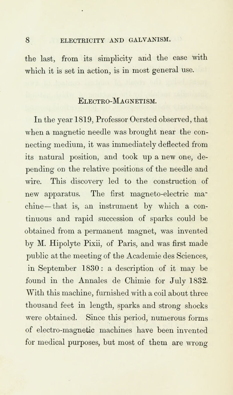 the last, from its simplicity and the ease with which it is set in action, is in most general use. Electeo-Magnetism. In the year 1819, Professor Oersted observed, that when a magnetic needle was brought near the con- necting medium, it was immediately deflected from its natural position, and took up a new one, de- pending on the relative positions of the needle and wire. This discovery led to the construction of new apparatus. The first magneto-electric ma- chine— that is, an instrument by which a con- tinuous and rapid succession of sparks could be obtained from a permanent magnet, was invented by M. Hipolyte Pixii, of Paris, and was first made public at the meeting of the Academie des Sciences, in September 1830: a description of it may be found in the Annales de Chimie for July 1832. With this machine, furnished with a coil about three thousand feet in length, sparks and strong shocks were obtained. Since this period, numerous forms of electro-magnetic machines have been invented for medical purposes, but most of them are wrong