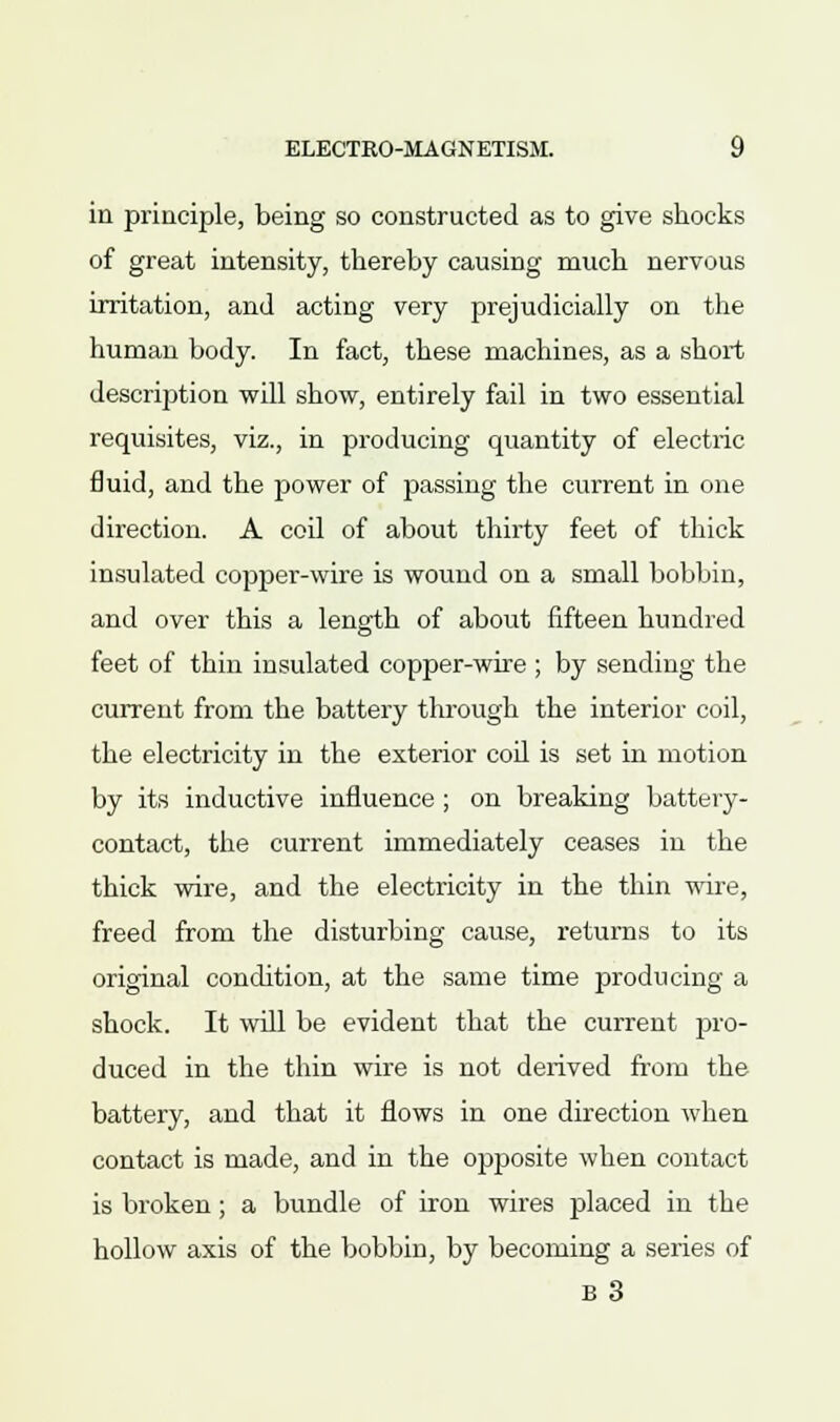 in principle, being so constructed as to give shocks of great intensity, thereby causing much nervous irritation, and acting very prejudicially on the human body. In fact, these machines, as a short description will show, entirely fail in two essential requisites, viz., in producing quantity of electric fluid, and the power of passing the current in one direction. A coil of about thirty feet of thick insulated copper-wire is wound on a small bobbin, and over this a length of about fifteen hundred feet of thin insulated copper-wire ; by sending the current from the battery through the interior coil, the electricity in the exterior coil is set in motion by its inductive influence ; on breaking battery- contact, the current immediately ceases in the thick wire, and the electricity in the thin wire, freed from the disturbing cause, returns to its original condition, at the same time producing a shock. It will be evident that the current pro- duced in the thin wire is not derived from the battery, and that it flows in one direction when contact is made, and in the opposite when contact is broken; a bundle of iron wires placed in the hollow axis of the bobbin, by becoming a series of B 3