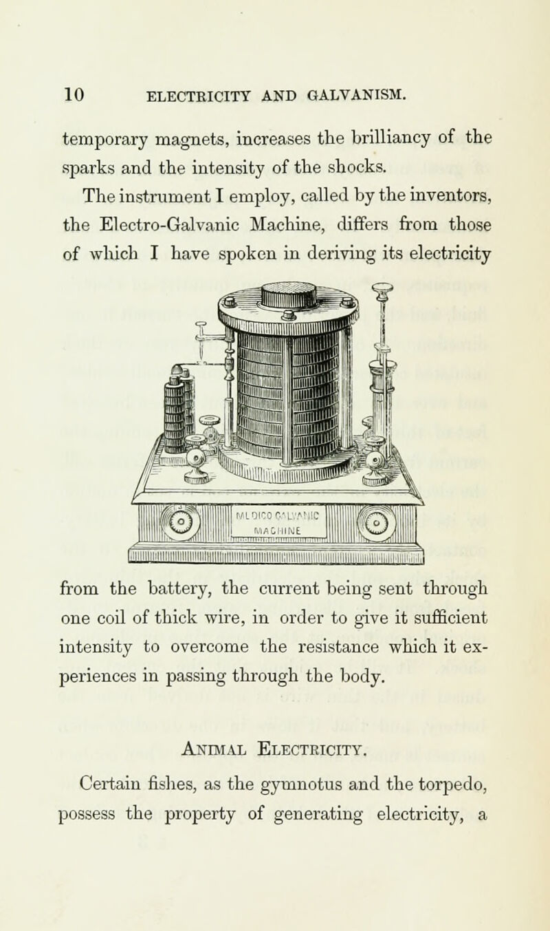 temporary magnets, increases the brilliancy of the sparks and the intensity of the shocks. The instrument I employ, called by the inventors, the Electro-Galvanic Machine, differs from those of which I have spoken in deriving its electricity from the battery, the current being sent through one coil of thick wire, in order to give it sufficient intensity to overcome the resistance which it ex- periences in passing through the body. Animal Electricity. Certain fishes, as the gyuinotus and the torpedo, possess the property of generating electricity, a