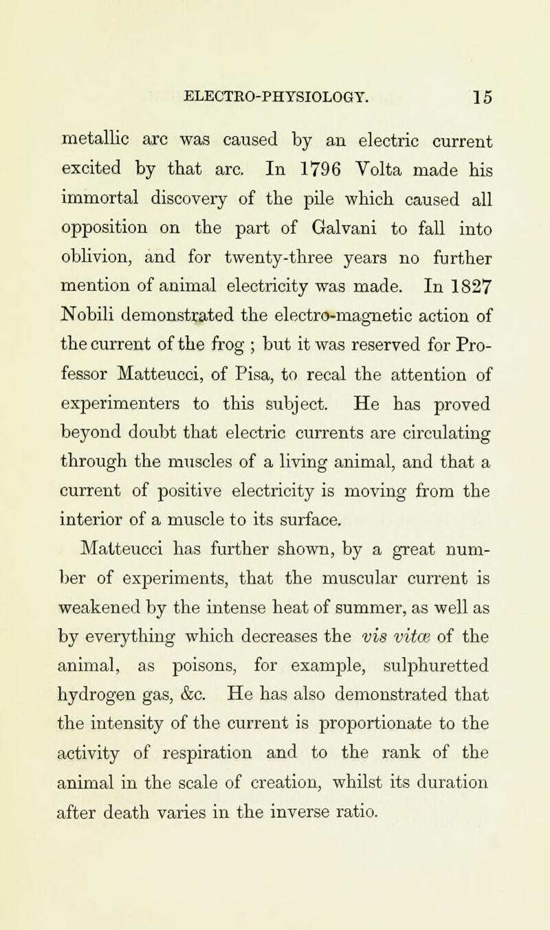 metallic arc was caused by an electric current excited by that arc. In 1796 Volta made his immortal discovery of the pile which caused all opposition on the part of Galvani to fall into oblivion, and for twenty-three years no further mention of animal electricity was made. In 1827 Nobili demonstrated the electro-magnetic action of the current of the frog ; but it was reserved for Pro- fessor Matteucci, of Pisa, to recal the attention of experimenters to this subject. He has proved beyond doubt that electric currents are chculating through the muscles of a living animal, and that a current of positive electricity is moving from the interior of a muscle to its surface. Matteucci has further shown, by a great num- ber of experiments, that the muscular current is weakened by the intense heat of summer, as well as by everything which decreases the vis vita} of the animal, as poisons, for example, sulphuretted hydrogen gas, &c. He has also demonstrated that the intensity of the current is proportionate to the activity of respiration and to the rank of the animal in the scale of creation, whilst its duration after death varies in the inverse ratio.