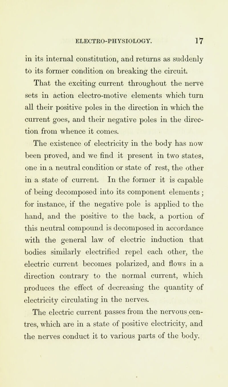 in its internal constitution, and returns as suddenly to its former condition on breaking the circuit. That the exciting current throughout the nerve sets in action electro-motive elements which turn all their positive poles in the direction in which the current goes, and their negative poles in the direc- tion from whence it comes. The existence of electricity in the body has now been proved, and we find it present in two states, one in a neutral condition or state of rest, the other in a state of current. In the former it is capable of being decomposed into its component elements ; for instance, if the negative pole is applied to the hand, and the positive to the back, a rjortion of this neutral compound is decomposed in accordance with the general law of electric induction that bodies similarly electrified repel each other, the electric current becomes polarized, and flows in a direction contrary to the normal current, which produces the effect of decreasing the quantity of electricity circulating in the nerves. The electric current passes from the nervous cen- tres, which are in a state of positive electricity, and the nerves conduct it to various parts of the body.