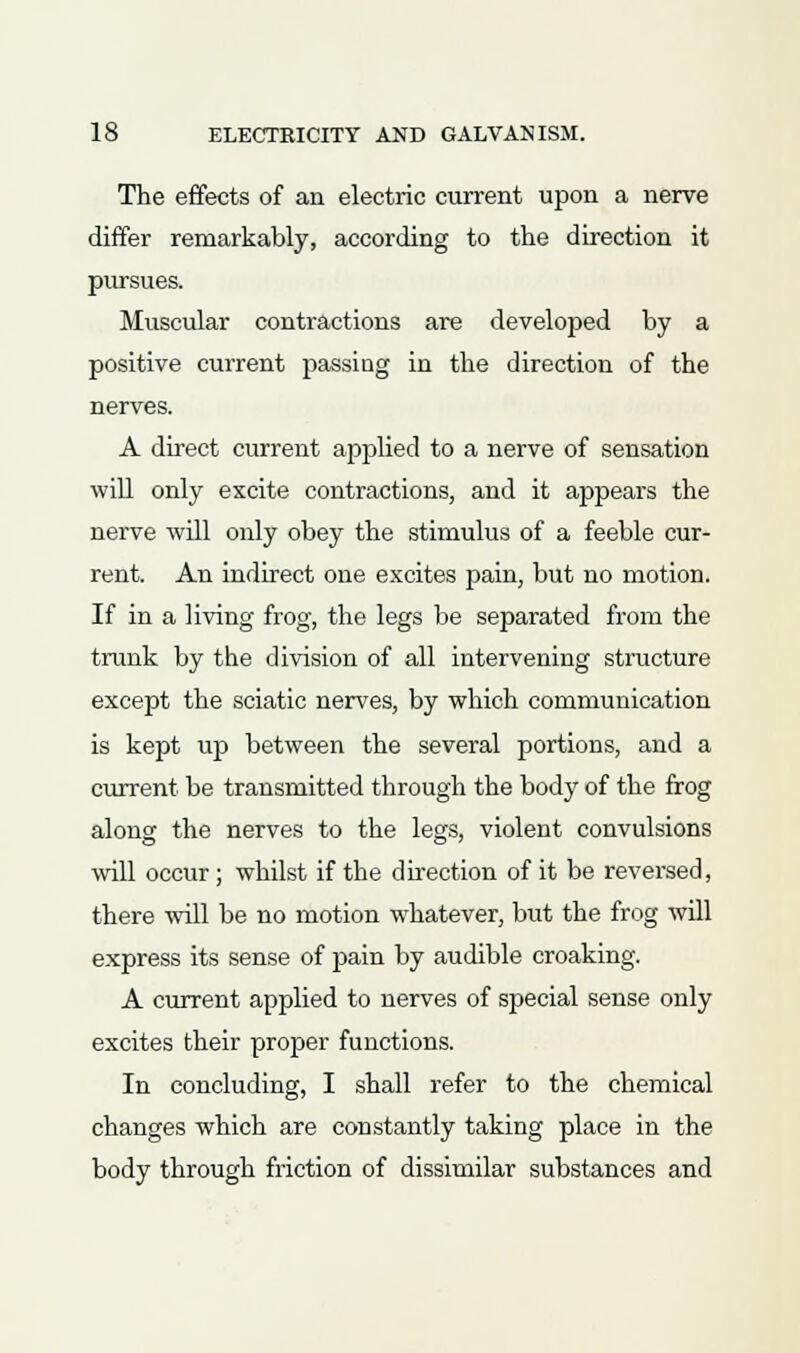 The effects of an electric current upon a nerve differ remarkably, according to the direction it pursues. Muscular contractions are developed by a positive current passing in the direction of the nerves. A direct current applied to a nerve of sensation will only excite contractions, and it appears the nerve will only obey the stimulus of a feeble cur- rent. An indirect one excites pain, but no motion. If in a living frog, the legs be separated from the trunk by the division of all intervening structure except the sciatic nerves, by which communication is kept up between the several portions, and a current be transmitted through the body of the frog along the nerves to the legs, violent convulsions will occur; whilst if the direction of it be reversed, there will be no motion whatever, but the frog will express its sense of pain by audible croaking. A current applied to nerves of special sense only excites their proper functions. In concluding, I shall refer to the chemical changes which are constantly taking place in the body through friction of dissimilar substances and