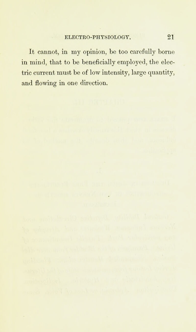 It cannot, in my opinion, be too carefully borne in mind, tbat to be beneficially employed, the elec- tric current must be of low intensity, large quantity, and flowing in one direction.