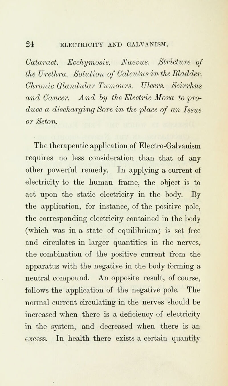 Cataract. Ecchymosis. Naevus. Stricture of the Urethra. Solution of Calculus in the Bladder. Chronic Glandular Tumours. Ulcers. Sclrrhus and Cancer. And by the Electric Moxa to pro- duce a discharging Sore in the place of an Issue or Seton. The therapeutic application of Electro-Galvanism requires no less consideration than that of any other powerful remedy. In applying a current of electricity to the human frame, the object is to act upon the static electricity in the body. By tbe application, for instance, of the positive pole, the corresponding electricity contained in the body (which was in a state of equilibrium) is set free and circulates in larger quantities in the nerves, the combination of the positive current from the apparatus with the negative in the body forming a neutral compound. An opposite result, of course, follows the application of the negative pole. The normal current circulating in the nerves sbould be increased when there is a deficiency of electricity in the system, and decreased when there is an excess. In health there exists a certain quantity