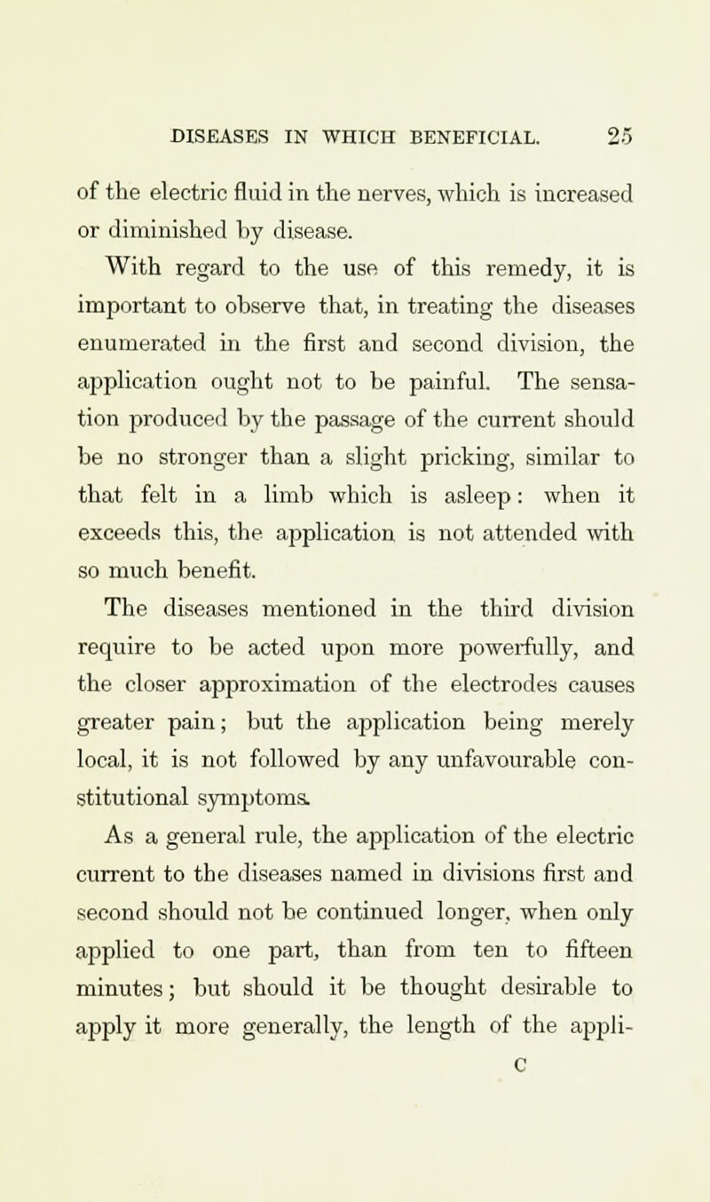 of the electric fluid in the nerves, which is increased or diminished by disease. With regard to the use of this remedy, it is important to observe that, in treating the diseases enumerated in the first and second division, the application ought not to be painful. The sensa- tion produced by the passage of the current should be no stronger than a slight pricking, similar to that felt in a limb which is asleep: when it exceeds this, the application is not attended with so much benefit. The diseases mentioned in the third division require to be acted upon more powerfully, and the closer approximation of the electrodes causes greater pain; but the application being merely local, it is not followed by any unfavourable con- stitutional symptoms. As a general rule, the application of the electric current to the diseases named in divisions first and second should not be continued longer, when only applied to one part, than from ten to fifteen minutes; but should it be thought desirable to apply it more generally, the length of the appli- C