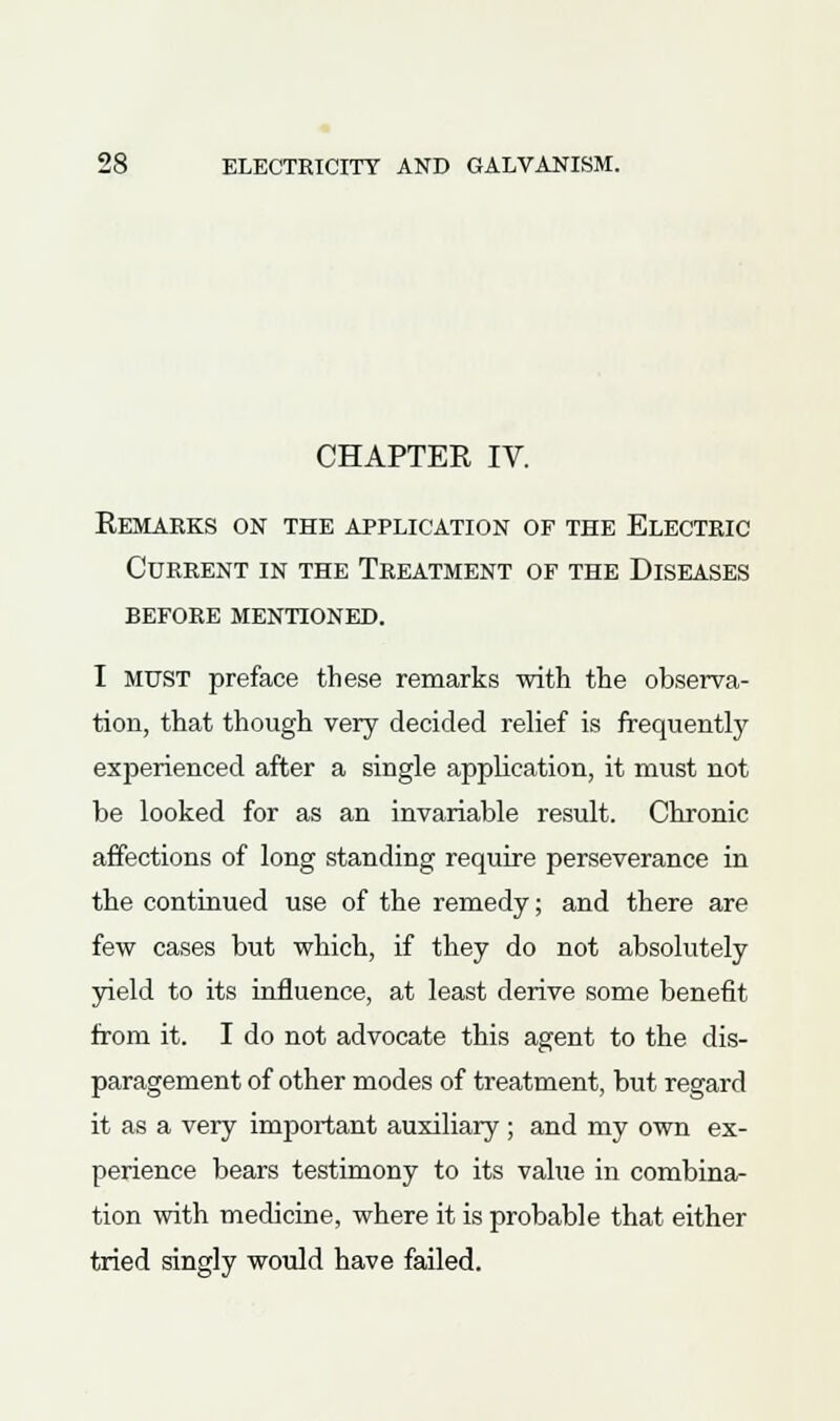 CHAPTER IV. Remarks on the application of the Electric Current in the Treatment of the Diseases before mentioned. I MUST preface these remarks with the observa- tion, that though very decided relief is frequently experienced after a single application, it must not be looked for as an invariable result. Chronic affections of long standing require perseverance in the continued use of the remedy; and there are few cases but which, if they do not absolutely yield to its influence, at least derive some benefit from it. I do not advocate this agent to the dis- paragement of other modes of treatment, but regard it as a very important auxiliary ; and my own ex- perience bears testimony to its value in combina- tion with medicine, where it is probable that either tried singly would have failed.