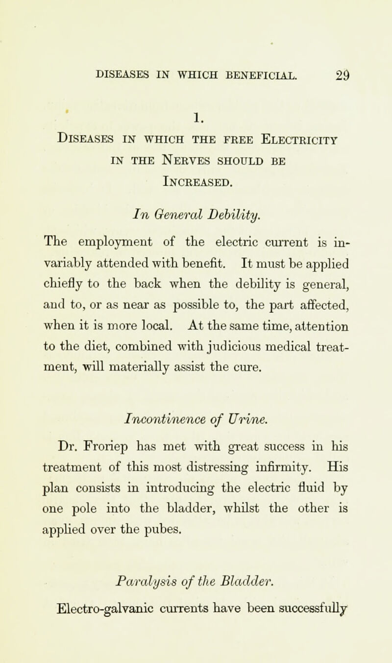 1. Diseases in which the free Electricity in the Nerves should be Increased. In General Debility. The employment of the electric current is in- variably attended with benefit. It must be applied chiefly to the back when the debility is general, and to, or as near as possible to, the part affected, when it is more local. At the same time, attention to the diet, combined with judicious medical treat- ment, will materially assist the cure. Incontinence of Urine. Dr. Froriep has met with great success in his treatment of this most distressing infirmity. His plan consists in introducing the electric fluid by one pole into the bladder, whilst the other is applied over the pubes. Paralysis of the Bladder. Electro-galvanic currents have been successfully