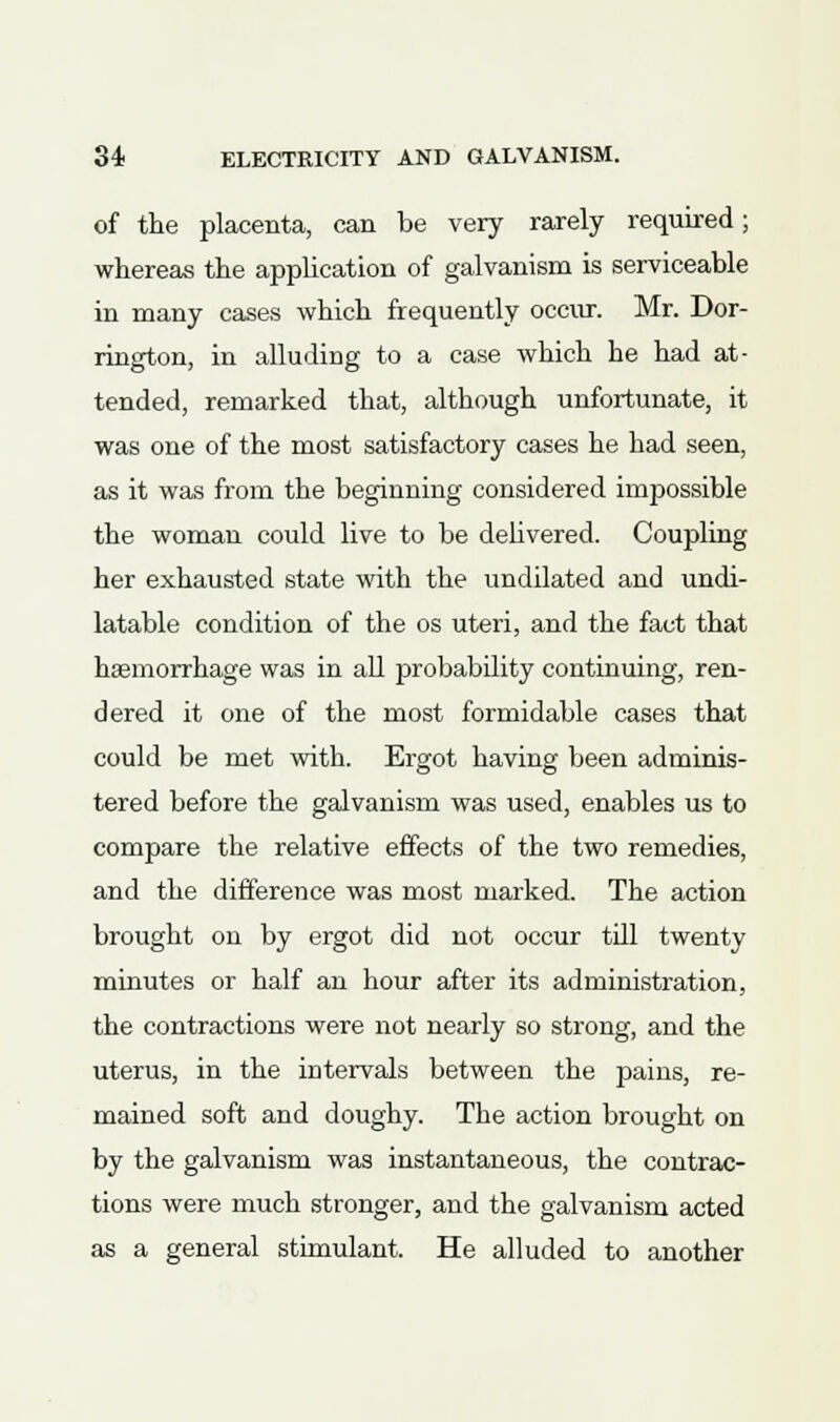 of the placenta, can be very rarely required; whereas the application of galvanism is serviceable in many cases which frequently occur. Mr. Dor- rington, in alluding to a case which he had at- tended, remarked that, although unfortunate, it was one of the most satisfactory cases he had seen, as it was from the beginning considered impossible the woman could live to be delivered. Coupling her exhausted state with the undilated and undi- latable condition of the os uteri, and the fact that haemorrhage was in all probability continuing, ren- dered it one of the most formidable cases that could be met with. Ergot having been adminis- tered before the galvanism was used, enables us to compare the relative effects of the two remedies, and the difference was most marked. The action brought on by ergot did not occur till twenty minutes or half an hour after its administration, the contractions were not nearly so strong, and the uterus, in the intervals between the pains, re- mained soft and doughy. The action brought on by the galvanism was instantaneous, the contrac- tions were much stronger, and the galvanism acted as a general stimulant. He alluded to another