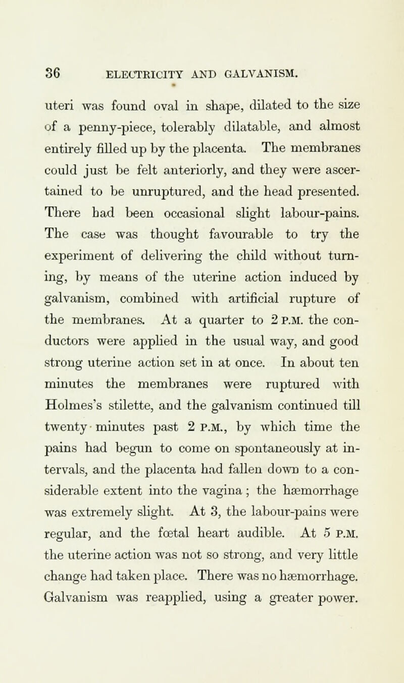 uteri was found oval in shape, dilated to the size of a penny-piece, tolerably dilatable, and almost entirely filled up by the placenta. The membranes could just be felt anteriorly, and they were ascer- tained to be unruptured, and the head presented. There bad been occasional slight labour-pains. The case was thought favourable to try the experiment of delivering the child without turn- ing, by means of the uterine action induced by galvanism, combined with artificial rupture of the membranes. At a quarter to 2 P.M. the con- ductors were applied in the usual way, and good strong uterine action set in at once. In about ten minutes the membranes were ruptured with Holmes's stilette, and the galvanism continued till twenty minutes past 2 p.m., by which time the pains had begun to come on spontaneously at in- tervals, and the placenta had fallen down to a con- siderable extent into the vagina; the haemorrhage was extremely slight. At 3, the labour-pains were regular, and the foetal heart audible. At 5 P.M. the uterine action was not so strong, and very little change had taken place. There was no haemorrhage. Galvanism was reapplied, using a greater power.