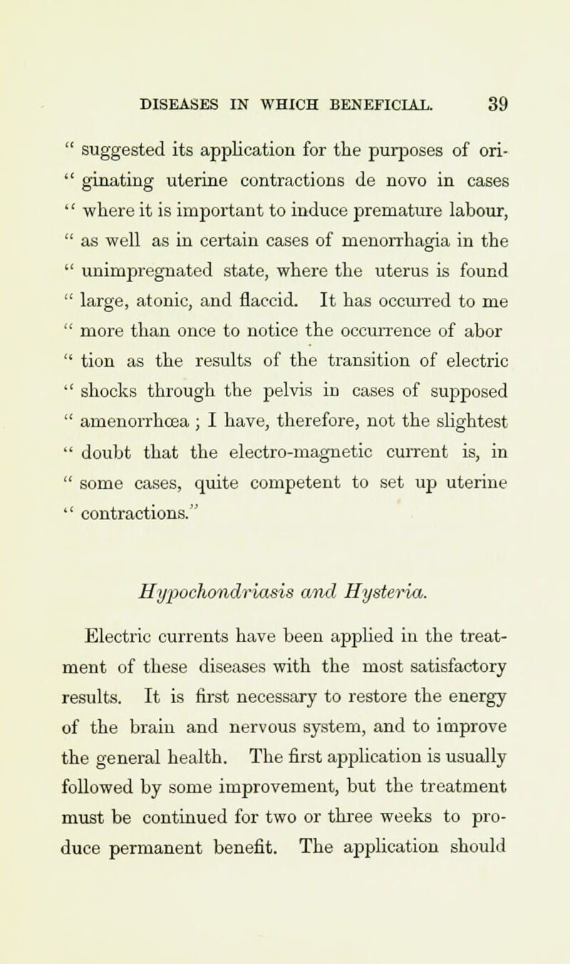  suggested its application for the purposes of ori-  ginating uterine contractions de novo in cases '' where it is important to induce premature labour,  as well as in certain cases of menorrhagia in the  unimpregnated state, where the uterus is found  large, atonic, and flaccid. It has occurred to me  more than once to notice the occurrence of abor  tion as the results of the transition of electric  shocks through the pelvis in cases of supposed  amenorrhcea ; I have, therefore, not the slightest  doubt that the electro-magnetic current is, in  some cases, quite competent to set up uterine  contractions. Hypochondriasis and Hysteria. Electric currents have been applied in the treat- ment of these diseases with the most satisfactory results. It is first necessary to restore the energy of the brain and nervous system, and to improve the general health. The first application is usually followed by some improvement, but the treatment must be continued for two or three weeks to pro- duce permanent benefit. The application should