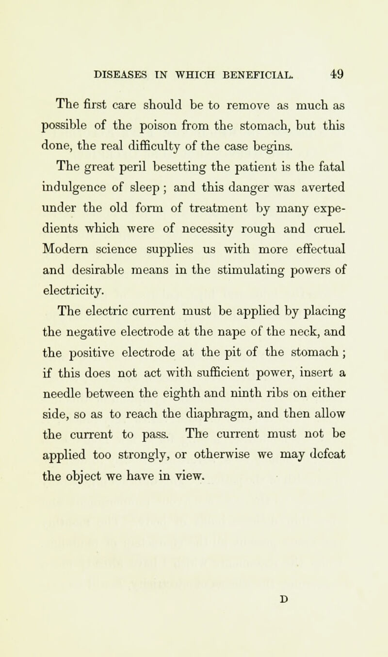 The first care should be to remove as much as possible of the poison from the stomach, but this done, the real difficulty of the case begins. The great peril besetting the patient is the fatal indulgence of sleep ; and this danger was averted under the old form of treatment by many expe- dients which were of necessity rough and cruel. Modern science supplies us with more effectual and desirable means in the stimulating powers of electricity. The electric current must be applied by placing the negative electrode at the nape of the neck, and the positive electrode at the pit of the stomach; if this does not act with sufficient power, insert a needle between the eighth and ninth ribs on either side, so as to reach the diaphragm, and then allow the current to pass. The current must not be applied too strongly, or otherwise we may defeat the object we have in view.