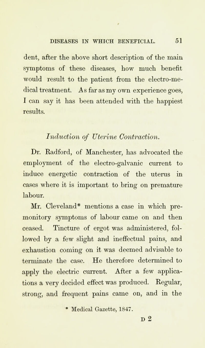 dent, after the above short description of the main symptoms of these diseases, how much benefit would result to the patient from the electro-me- dical treatment. A s far as my own experience goes, I can say it has been attended with the happiest results. Induction of Uterine Contraction. Dr. Radford, of Manchester, has advocated the employment of the electro-galvanic current to induce energetic contraction of the uterus in cases where it is important to bring on premature labour. Mr. Cleveland* mentions a case in which pre- monitory symptoms of labour came on and then ceased. Tincture of ergot was administered, fol- lowed by a few slight and ineffectual pains, and exhaustion coming on it was deemed advisable to terminate the case. He therefore determined to apply the electric current. After a few applica- tions a very decided effect was produced. Regular, strong, and frequent pains came on, and in the * Medical Gazette, 1847. d2