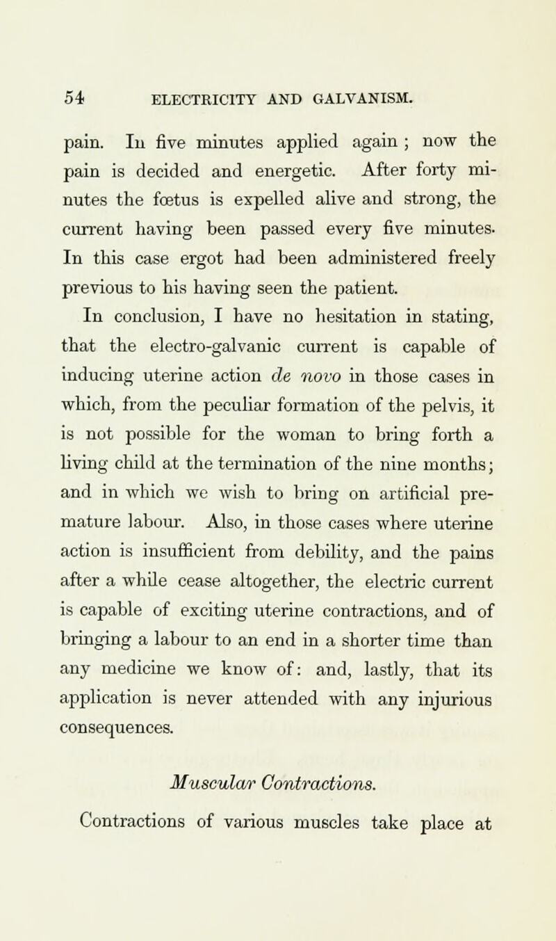 pain. In five minutes applied again ; now the pain is decided and energetic. After forty mi- nutes the foetus is expelled alive and strong, the current having been passed every five minutes. In this case ergot had been administered freely previous to his having seen the patient. In conclusion, I have no hesitation in stating, that the electro-galvanic current is capable of inducing uterine action de novo in those cases in which, from the peculiar formation of the pelvis, it is not possible for the woman to bring forth a living child at the termination of the nine months; and in which we wish to bring on artificial pre- mature labour. Also, in those cases where uterine action is insufficient from debility, and the pains after a whde cease altogether, the electric current is capable of exciting uterine contractions, and of bringing a labour to an end in a shorter time than any medicine we know of: and, lastly, that its application is never attended with any injurious consequences. Muscular Contractions. Contractions of various muscles take place at