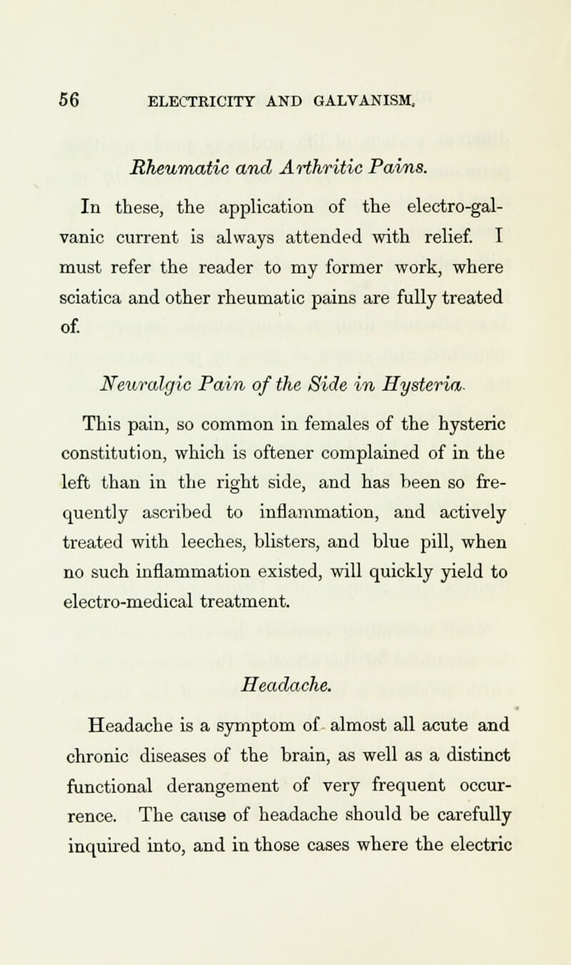 Rheumatic and Arthritic Pains. In these, the application of the electro-gal- vanic current is always attended with relief. I must refer the reader to my former work, where sciatica and other rheumatic pains are fully treated of. Neuralgic Pain of the Side in Hysteria. This pain, so common in females of the hysteric constitution, which is oftener complained of in the left than in the right side, and has been so fre- quently ascribed to inflammation, and actively treated with leeches, blisters, and blue pill, when no such inflammation existed, will quickly yield to electro-medical treatment. Headache. Headache is a symptom of almost all acute and chronic diseases of the brain, as well as a distinct functional derangement of very frequent occur- rence. The cause of headache should be carefully inquired into, and in those cases where the electric