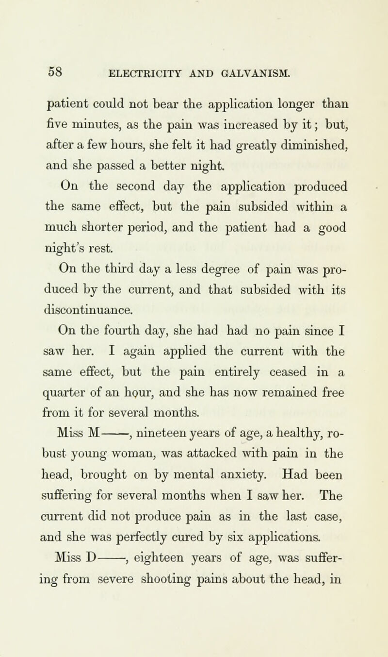 patient could not bear the application longer than five minutes, as the pain was increased by it; but, after a few hours, she felt it had greatly diminished, and she passed a better night. On the second day the application produced the same effect, but the pain subsided within a much shorter period, and the patient had a good night's rest. On the third day a less degree of pain was pro- duced by the current, and that subsided with its discontinuance. On the fourth day, she had had no pain since I saw her. I again applied the current with the same effect, but the pain entirely ceased in a quarter of an hour, and she has now remained free from it for several months. Miss M , nineteen years of age, a healthy, ro- bust young woman, was attacked with pain in the head, brought on by mental anxiety. Had been suffering for several months when I saw her. The current did not produce pain as in the last case, and she was perfectly cured by six applications. Miss D , eighteen years of age, was suffer- ing from severe shooting pains about the head, in