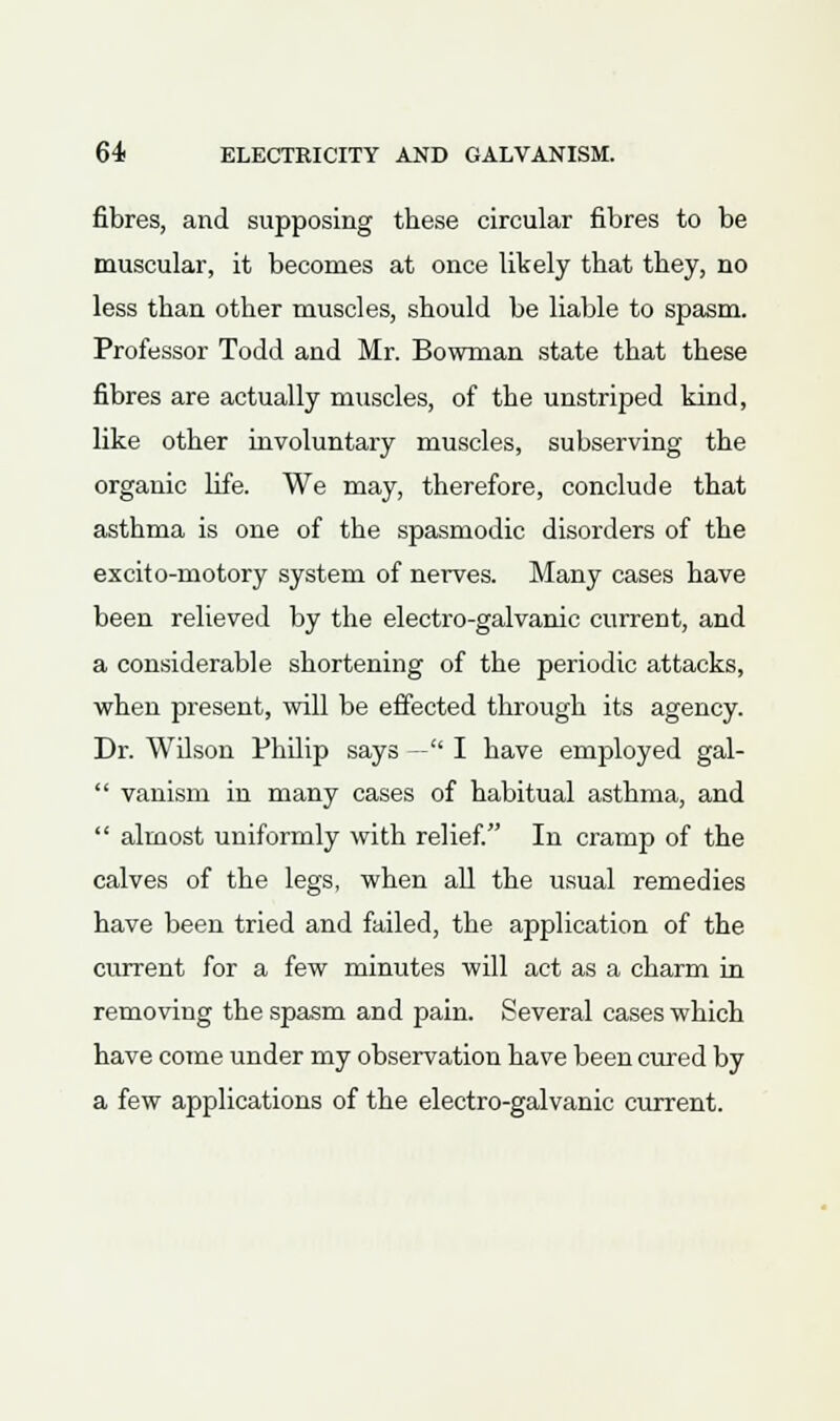 fibres, and supposing these circular fibres to be muscular, it becomes at once likely that they, no less than other muscles, should be liable to spasm. Professor Todd and Mr. Bowman state that these fibres are actually muscles, of the unstrijDed kind, like other involuntary muscles, subserving the organic life. We may, therefore, conclude that asthma is one of the spasmodic disorders of the excito-motory system of nerves. Many cases have been relieved by the electro-galvanic current, and a considerable shortening of the periodic attacks, when present, will be effected through its agency. Dr. Wilson Philip says — I have employed gal-  vanism in many cases of habitual asthma, and  almost uniformly with relief. In cramp of the calves of the legs, when all the usual remedies have been tried and failed, the application of the current for a few minutes will act as a charm in removing the spasm and pain. Several cases which have come under my observation have been cured by a few applications of the electro-galvanic current.