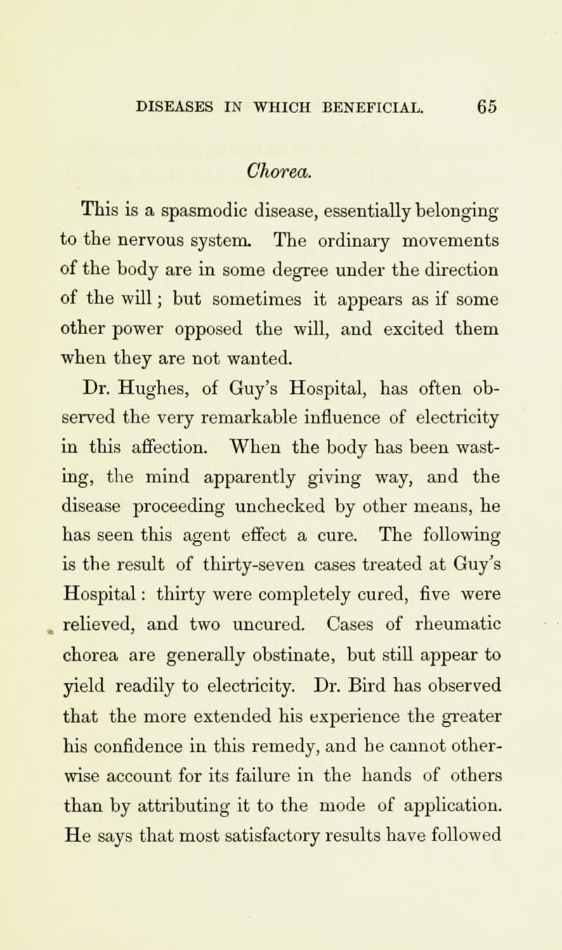 Chorea. This is a spasmodic disease, essentially belonging to the nervous system. The ordinary movements of the body are in some degree under the direction of the will; but sometimes it appears as if some other power opposed the will, and excited them when they are not wanted. Dr. Hughes, of Guy's Hospital, has often ob- served the very remarkable influence of electricity in this affection. When the body has been wast- ing, the mind apparently giving way, and the disease proceeding unchecked by other means, he has seen this agent effect a cure. The following is the result of thirty-seven cases treated at Guy's Hospital: thirty were completely cured, five were relieved, and two uncured. Cases of rheumatic chorea are generally obstinate, but still appear to yield readily to electricity. Dr. Bird has observed that the more extended his experience the greater his confidence in this remedy, and he cannot other- wise account for its failure in the hands of others than by attributing it to the mode of application. He says that most satisfactory results have followed