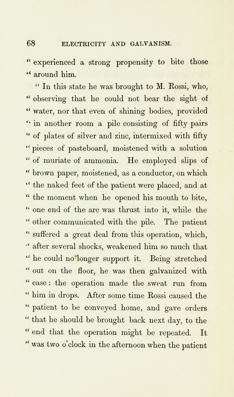  experienced a strong propensity to bite those  around him.  In this state he was brought to M. Rossi, who,  observing that he could not bear the sight of  water, nor that even of shining bodies, provided  in another room a pile consisting of fifty pairs  of plates of silver and zinc, intermixed with fifty  pieces of pasteboard, moistened with a solution  of muriate of ammonia. He employed slips of  brown paper, moistened, as a conductor, on which  the naked feet of the patient were placed, and at  the moment when he opened his mouth to bite,  one end of the arc was thrust into it, while the  other communicated with the pile. The patient  suffered a great deal from this operation, which, ' after several shocks, weakened him so much that  he could no'longer support it. Being stretched  out on the floor, he was then galvanized with  ease: the operation made the sweat run from  him in drops. After some time Rossi caused the  patient to be conveyed home, and gave orders  that he should be brought back next day, to the  end that the operation might be repeated. It  was two o'clock in the afternoon when the patient