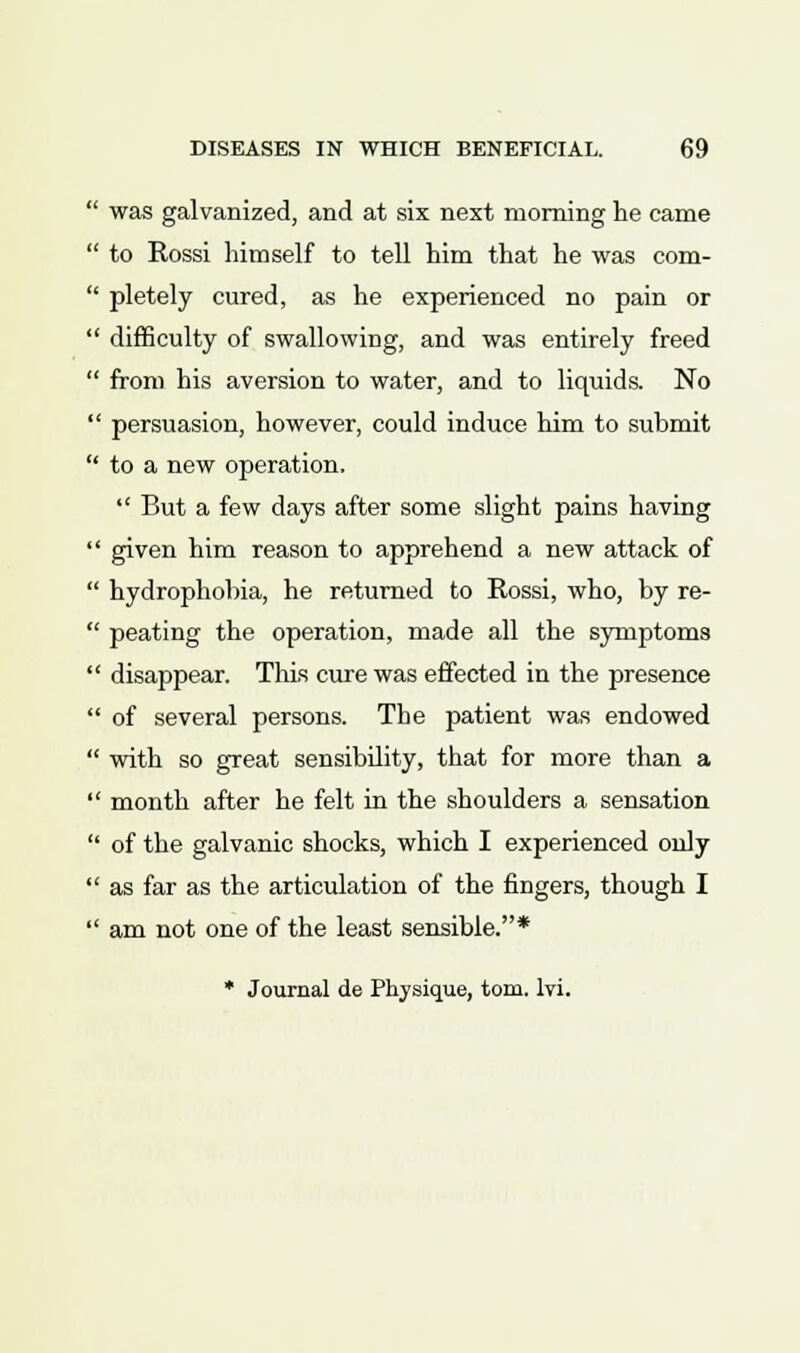 ' was galvanized, and at six next morning he came ' to Rossi himself to tell him that he was com- ' pletely cured, as he experienced no pain or ' difficulty of swallowing, and was entirely freed ' from his aversion to water, and to liquids. No ' persuasion, however, could induce him to submit ' to a new operation,  But a few days after some slight pains having ' given him reason to apprehend a new attack of ' hydrophobia, he returned to Rossi, who, by re- ' peating the operation, made all the symptoms ' disappear. This cure was effected in the presence ' of several persons. The patient was endowed ' with so great sensibility, that for more than a month after he felt in the shoulders a sensation of the galvanic shocks, which I experienced only as far as the articulation of the fingers, though I am not one of the least sensible.* * Journal de Physique, torn. lvi.