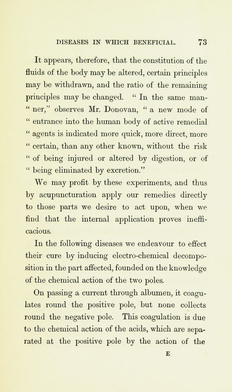 It appears, therefore, that the constitution of the fluids of the body may be altered, certain principles may be withdrawn, and the ratio of the remaining principles may be changed.  In the same man-  ner, observes Mr. Donovan,  a new mode of  entrance into the human body of active remedial  agents is indicated more quick, more direct, more  certain, than any other known, without the risk  of being injured or altered by digestion, or of  being eliminated by excretion. We may profit by these experiments, and thus by acupuncturation apply our remedies directly to those parts we desire to act upon, when we find that the internal application proves ineffi- cacious. In the following diseases we endeavour to effect their cure by inducing electro-chemical decompo- sition in the part affected, founded on the knowledge of the chemical action of the two poles. On passing a current through albumen, it coagu- lates round the positive pole, but none collects round the negative pole. This coagulation is due to the chemical action of the acids, which are sepa- rated at the positive pole by the action of the E