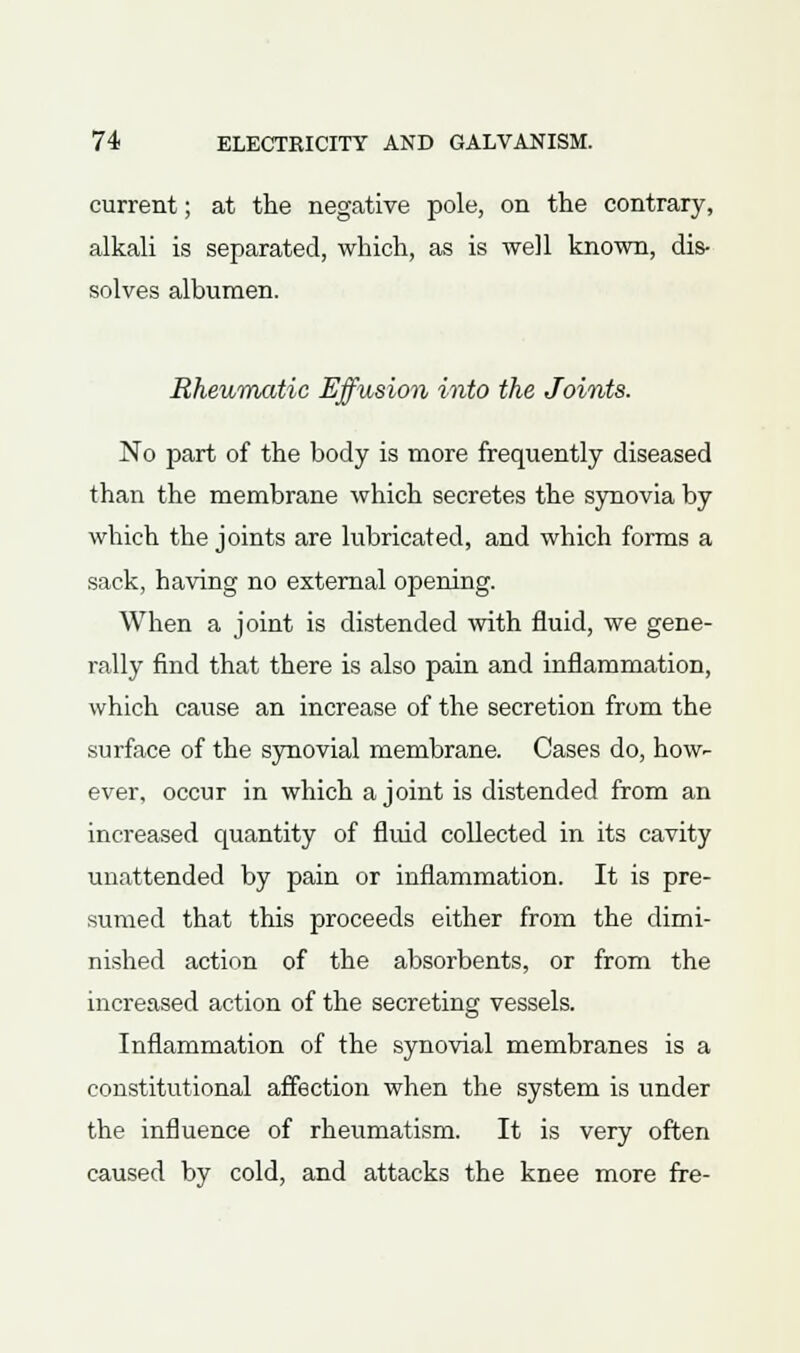 current; at the negative pole, on the contrary, alkali is separated, which, as is well known, dis- solves albumen. Rheumatic Effusion into the Joints. No part of the body is more frequently diseased than the membrane which secretes the synovia by which the joints are lubricated, and which forms a sack, having no external opening. When a joint is distended with fluid, we gene- rally find that there is also pain and inflammation, which cause an increase of the secretion from the surface of the synovial membrane. Cases do, how- ever, occur in which a joint is distended from an increased quantity of fluid collected in its cavity unattended by pain or inflammation. It is pre- sumed that this proceeds either from the dimi- nished action of the absorbents, or from the increased action of the secreting vessels. Inflammation of the synovial membranes is a constitutional affection when the system is under the influence of rheumatism. It is very often caused by cold, and attacks the knee more fre-