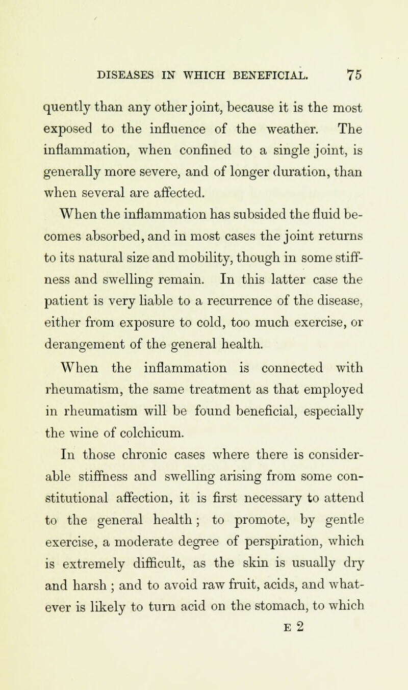 quently than any other joint, because it is the most exposed to the influence of the weather. The inflammation, when confined to a single joint, is generally more severe, and of longer duration, than when several are affected. When the inflammation has subsided the fluid be- comes absorbed, and in most cases the joint returns to its natural size and mobility, though in some stiff- ness and swelling remain. In this latter case the patient is very liable to a recurrence of the disease, either from exposure to cold, too much exercise, or derangement of the general health. When the inflammation is connected with rheumatism, the same treatment as that employed in rheumatism will be found beneficial, especially the wine of colchicum. In those chronic cases where there is consider- able stiffness and swelling arising from some con- stitutional affection, it is first necessary to attend to the general health; to promote, by gentle exercise, a moderate degree of perspiration, which is extremely difficult, as the skin is usually dry and harsh ; and to avoid raw fruit, acids, and what- ever is likely to turn acid on the stomach, to which E 2