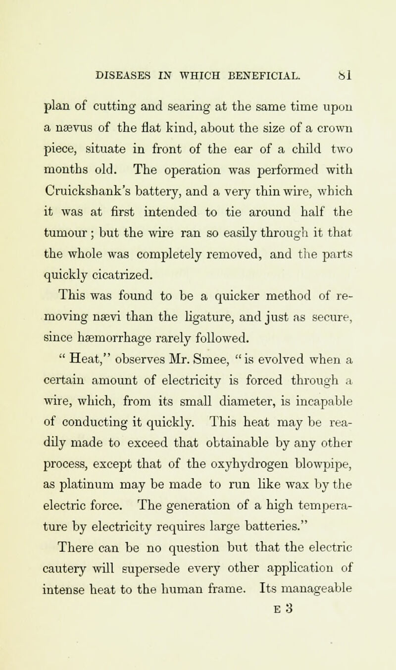 plan of cutting and searing at the same time upon a neevus of the flat kind, about the size of a crown piece, situate in front of the ear of a child two months old. The operation was performed with Cruickshank's battery, and a very thin wire, which it was at first intended to tie around half the tumour ; but the wire ran so easily through it that the whole was completely removed, and the parts quickly cicatrized. This was found to be a quicker method of re- moving nsevi than the ligature, and just as secure, since haemorrhage rarely followed.  Heat, observes Mr. Smee, is evolved when a certain amount of electricity is forced through a wire, which, from its small diameter, is incapable of conducting it quickly. This heat may be rea- dily made to exceed that obtainable by any other process, except that of the oxyhydrogen blowpipe, as platinum may be made to run like wax by the electric force. The generation of a high tempera- ture by electricity requires large batteries. There can be no question but that the electric- cautery will supersede every other application of intense heat to the human frame. Its manageable E 3