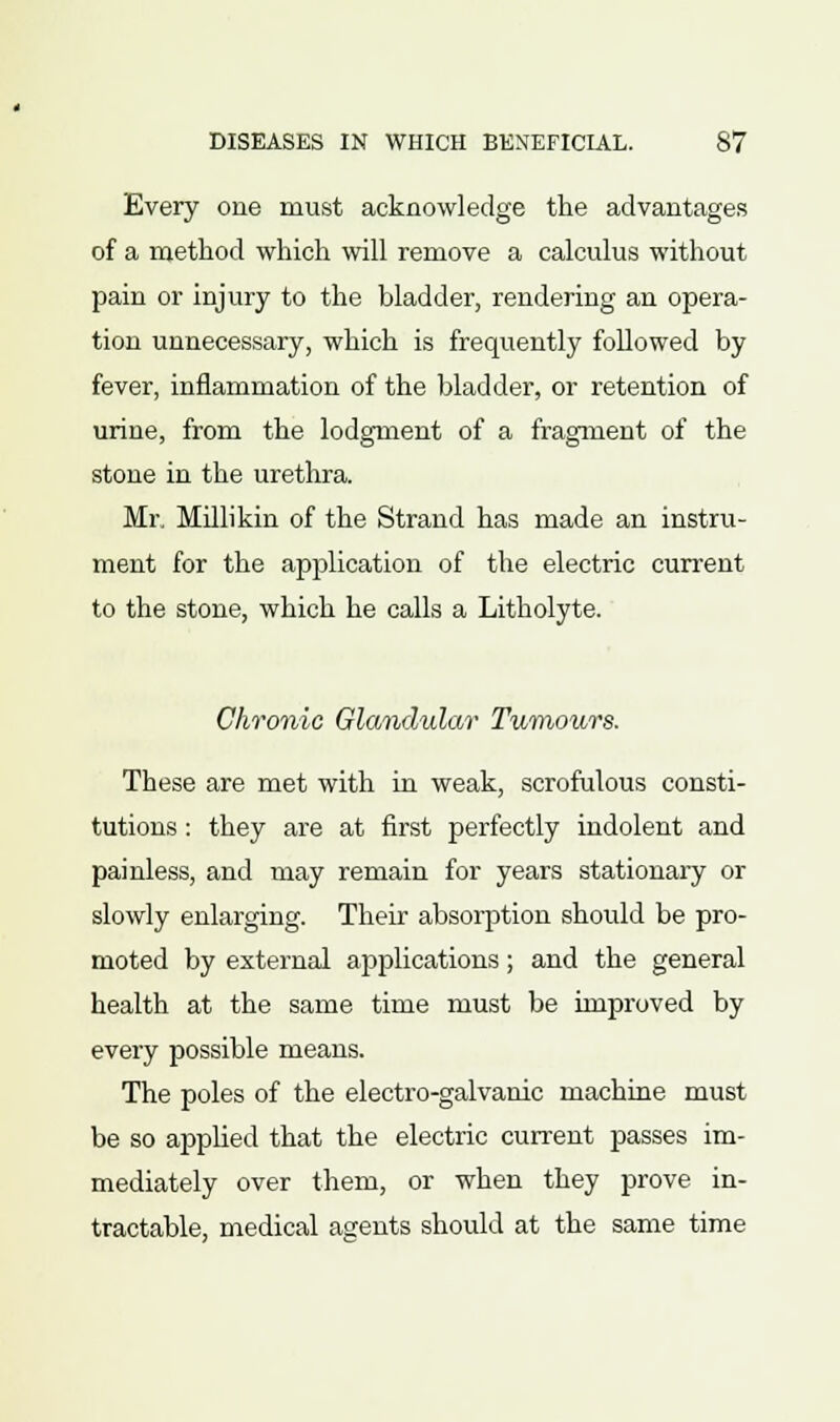 Every one must acknowledge the advantages of a method which will remove a calculus without pain or injury to the bladder, rendering an opera- tion unnecessary, which is frequently followed by fever, inflammation of the bladder, or retention of urine, from the lodgment of a fragment of the stone in the urethra. Mr. Millikin of the Strand has made an instru- ment for the application of the electric current to the stone, which he calls a Litholyte. Chronic Glandular Tumours. These are met with in weak, scrofulous consti- tutions : they are at first perfectly indolent and painless, and may remain for years stationary or slowly enlarging. Their absorption should be pro- moted by external applications; and the general health at the same time must be improved by every possible means. The poles of the electro-galvanic machine must be so applied that the electric current passes im- mediately over them, or when they prove in- tractable, medical agents should at the same time