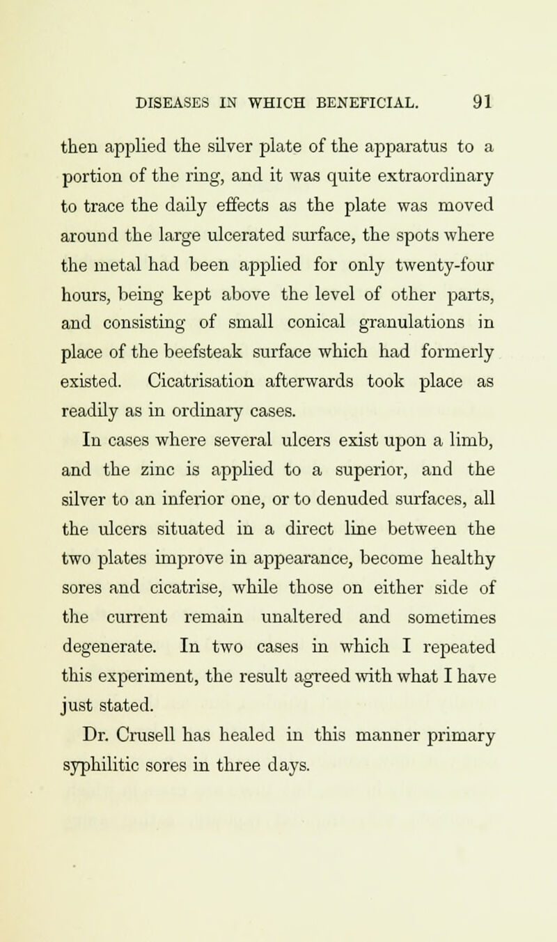 then applied the silver plate of the apparatus to a portion of the ring, and it was quite extraordinary to trace the daily effects as the plate was moved around the large ulcerated surface, the spots where the metal had been applied for only twenty-four hours, being kept above the level of other parts, and consisting of small conical granulations in place of the beefsteak surface which had formerly existed. Cicatrisation afterwards took place as readily as in ordinary cases. In cases where several ulcers exist upon a limb, and the zinc is applied to a superior, and the silver to an inferior one, or to denuded surfaces, all the ulcers situated in a direct line between the two plates improve in appearance, become healthy sores and cicatrise, while those on either side of the current remain unaltered and sometimes degenerate. In two cases in which I repeated this experiment, the result agreed with what I have just stated. Dr. Crusell has healed in this manner primary syphilitic sores in three days.