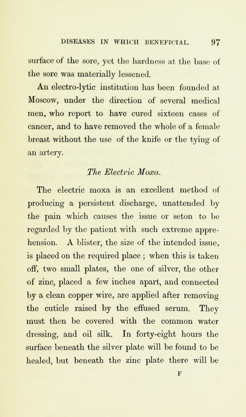surface of the sore, yet the hardness at the base of the sore was materially lessened. An electro-lytic institution has been founded at Moscow, under the direction of several medical men, who report to have cured sixteen cases of cancer, and to have removed the whole of a female breast without the use of the knife or the tying of an artery. The Electric Moxa. The electric moxa is an excellent method of producing a persistent discharge, unattended by the pain which causes the issue or seton to be regarded by the patient with such extreme appre- hension. A blister, the size of the intended issue, is placed on the required place ; when this is taken off, two small plates, the one of silver, the other of zinc, placed a few inches apart, and connected by a clean copper wire, are applied after removing the cuticle raised by the effused serum. They must then be covered with the common water dressing, and oil silk. In forty-eight hours the surface beneath the silver plate will be found to be healed, but beneath the zinc plate there will be F