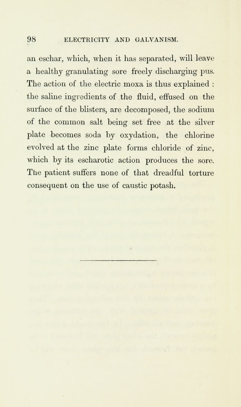 an eschar, which, when it has separated, will leave a healthy granulating sore freely discharging pus. The action of the electric moxa is thus explained : the saline ingredients of the fluid, effused on the surface of the blisters, are decomposed, the sodium of the common salt being set free at the silver plate becomes soda by oxydation, the chlorine evolved at the zinc plate forms chloride of zinc, which by its escharotic action produces the sore. The patient suffers none of that dreadful torture consequent on the use of caustic potash.