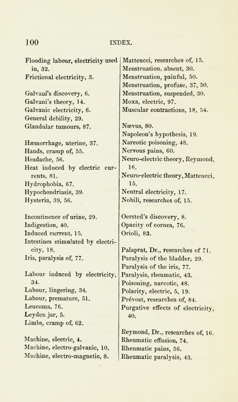 Flooding labour, electricity used in, 32. Frictional electricity, 3. Galvani's discovery, 6. Galvani's theory, 14. Galvanic electricity, 6. General debility, 29. Glandular tumours, 87. Haemorrhage, uterine, 37. Hands, cramp of, 55. Headache, 56. Heat induced by electric cur- rents, 81. Hydrophobia, 67. Hypochondriasis, 39. Hysteria, 39, 56. Incontinence of urine, 29. Indigestion, 40. Induced current, 15. Intestines stimulated by electri- city, 18. Iris, paralysis of, 77. Labour induced by electricity, 34. Labour, lingering, 34. Labour, premature, 51. Leucoma, 76. Leyden jar, 5. Limbs, cramp of, 62. Machine, electric, 4. Machine, electro-galvanic, 10. Machine, electro-magnetic, 8. Matteucci, researches of, 15. Menstruation, absent, 30. Menstruation, painful, 50. Menstruation, profuse, 37, 50. Menstruation, suspended, 30. Moxa, electric, 97. Muscular contractions, 18, 54. Nsevus, 80. Napoleon's hypothesis, 19. Narcotic poisoning, 48. Nervous pains, 60. Neuro-electric theory, Reymond, 16. Neuro-electric theory, Matteucci, 15. Neutral electricity, 17. Nobili, researches of, 15. Oersted's discovery, 8. Opacity of cornea, 76. Orioli, 83. Palaprat, Dr., researches of 71. Paralysis of the bladder, 29. Paralysis of the iris, 77. Paralysis, rheumatic, 43. Poisoning, narcotic, 48. Polarity, electric, 5, 19. Provost, researches of, 84. Purgative effects of electricity, 40. Reymond, Dr., researches of, 16. Rheumatic effusion, 74. Rheumatic pains, 56. Rheumatic paralysis, 43.