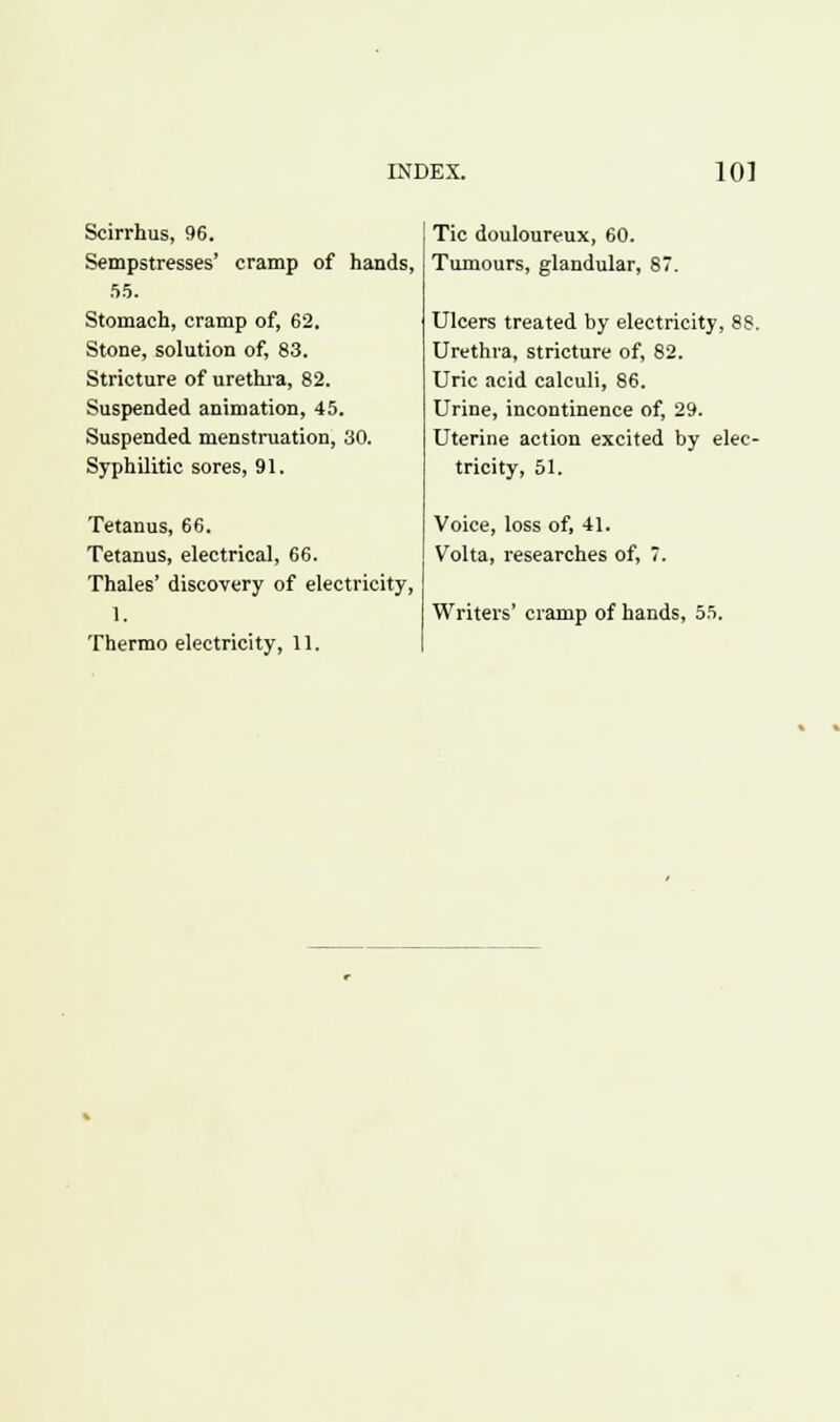 Scirrhus, 96. Sempstresses' cramp of hands, 55. Stomach, cramp of, 62. Stone, solution of, 83. Stricture of urethra, 82. Suspended animation, 45. Suspended menstruation, 30. Syphilitic sores, 91. Tetanus, 66. Tetanus, electrical, 66. Thales' discovery of electricity, 1, Thermo electricity, 11. Tic douloureux, 60. Tumours, glandular, 87. Ulcers treated by electricity, 8S. Urethra, stricture of, 82. Uric acid calculi, 86. Urine, incontinence of, 29. Uterine action excited by elec- tricity, 51. Voice, loss of, 41. Volta, researches of, 7. Writers' cramp of hands, 55.