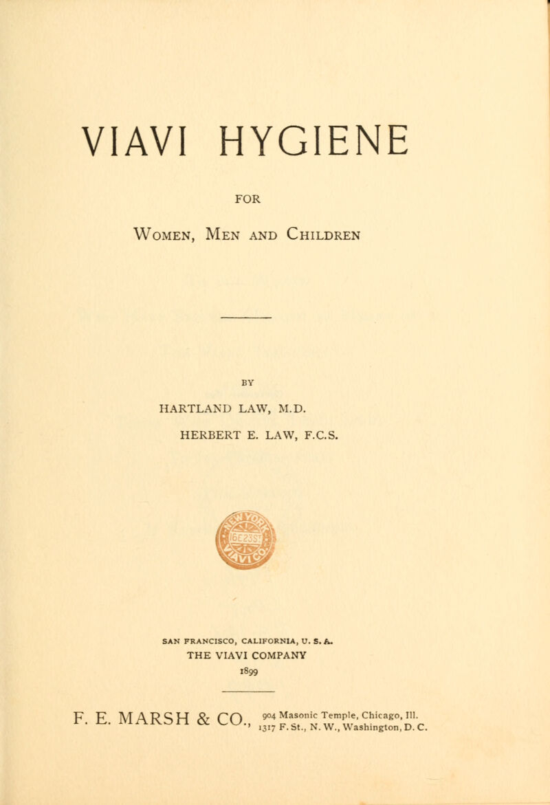 VIAVI HYGIENE FOR Women, Men and Children HARTLAND LAW, M.D. HERBERT E. LAW, F.C.S. SAN FRANCISCO, CALIFORNIA, U. S. A. THE VIAVI COMPANY 1899 F. E. MARSH & CO., ^'^rt w^^v'^T^'n r ' 1317 F.bt., N. W., Washington, D. C.