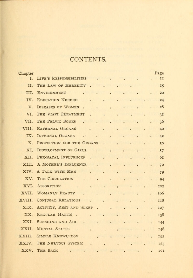 CONTENTS. Chapter I. Life's Responsibilities II. The Law of Heredity . III. Environment IV. Education Needed V. Diseases of Women . VI. The Viavi Treatment . VII. The Pelvic Bones VIII. External Organs IX. Internal Organs X. Protection for the Organs . XI. Development of Girls XII. Pre-natal Influences . XIII. A Mother's Influence XIV. A Talk with Men XV. The Circulation XVI. Absorption .... XVII. Womanly Beauty XVIII. Conjugal Relations XIX. Activity, Rest and vSleep . XX. Regular Habits .... XXI. Sunshine and Air XXII. Mental States XXIII. Simple Knowli:dge . XXIV. The Nervous System XXV. The Back .... Page II 15 20 24 28 31 36 40 42 50 57 6i 70 79 94 102 106 118 127 138 144 148 152 155 161