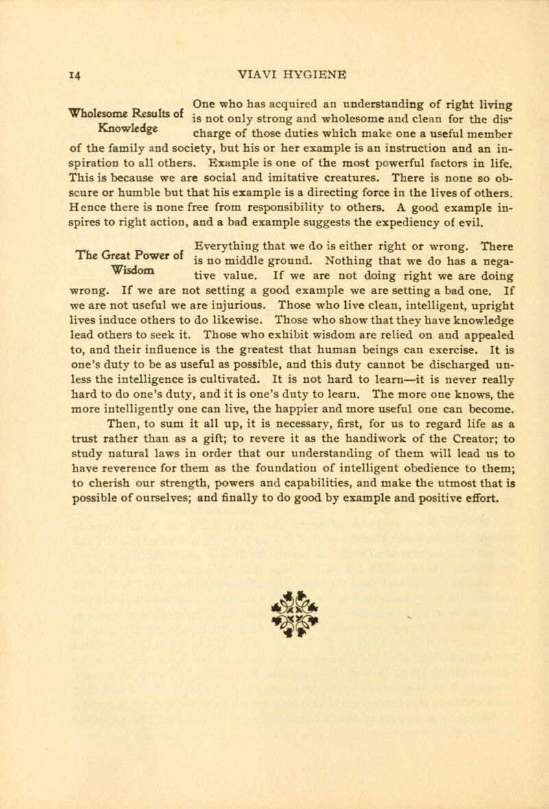 .^ One who has acquired an understanding of right living Wholesome Results of -g ^^^. ^^^^ strong and wholesome and clean for the dis- riJiowleage charge of those duties which make one a useful member of the family and society, but his or her example is an instruction and an in- spiration to all others. Example is one of the most powerful factors in life. This is because we are social and imitative creatures. There is none so ob- scure or humble but that his example is a directing force in the lives of others. Hence there is none free from responsibility to others. A good example in- spires to right action, and a bad example suggests the expediency of evil. ^ T> f Everything that we do is either right or wrong. There The Great Power of ^g ^^ middle ground. Nothing that we do has a nega- Wisoom ^-^g value. If we are not doing right we are doing wrong. If we are not setting a good example we are setting a bad one. If we are not useful we are injurious. Those who live clean, intelligent, upright lives induce others to do likewise. Those who show that they have knowledge lead others to seek it. Those who exhibit wisdom are relied on and appealed to, and their influence is the greatest that human beings can exercise. It is one's duty to be as useful as possible, and this duty cannot be discharged un- less the intelligence is cultivated. It is not hard to learn—it is never really hard to do one's duty, and it is one's duty to learn. The more one knows, the more intelligently one can live, the happier and more useful one can become. Then, to sum it all up, it is necessary, first, for us to regard life as a trust rather than as a gift; to revere it as the handiwork of the Creator; to study natural laws in order that our understanding of them will lead us to have reverence for them as the foundation of intelligent obedience to them; to cherish our strength, powers and capabilities, and make the utmost that is possible of ourselves; and finally to do good by example and positive effort.