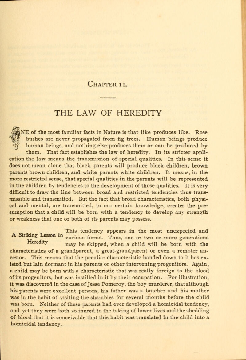 THE LAW OF HEREDITY fNE of the most familiar facts in Nature is that like produces like. Rose bushes are never propagated from fig trees. Human beings produce human beings, and nothing else produces them or can be produced by them. That fact establishes the law of heredity. In its stricter appli- cation the law means the transmission of special qualities. In this sense it does not mean alone that black parents will produce black children, brown parents brown children, and white parents white children. It means, in the more restricted sense, that special qualities in the parents will be represented in the children by tendencies to the development of those qualities. It is very difficult to draw the line between broad and restricted tendencies thus trans- missible and transmitted. But the fact that broad characteristics, both physi- cal and mental, are transmitted, to our certain knowledge, creates the pre- sumption that a child will be born with a tendency to develop any strength or weakness that one or both of its parents may possess. This tendency appears in the most unexpected and A oiruong Lesson in q^j-jq^s forms. Thus, one or two or more generations nereoity ^^^^ ^^ skipped, when a child will be born with the characteristics of a grandparent, a great-grandparent or even a remoter an- cestor. This means that the peculiar characteristic handed down to it has ex- isted but lain dormant in his parents or other intervening progenitors. Again, a child may be born with a characteristic that was really foreign to the blood of its progenitors, but was instilled in it by their occupation. For illustration, it was discovered in the case of Jesse Pomeroy, the boy murderer, that although his parents were excellent persons, his father was a butcher and his mother was in the habit of visiting the shambles for several months before the child was born. Neither of these parents had ever developed a homicidal tendency, and yet they were both so inured to the taking of lower lives and the shedding of blood that it is conceivable that this habit was translated in the child into a homicidal tendency.