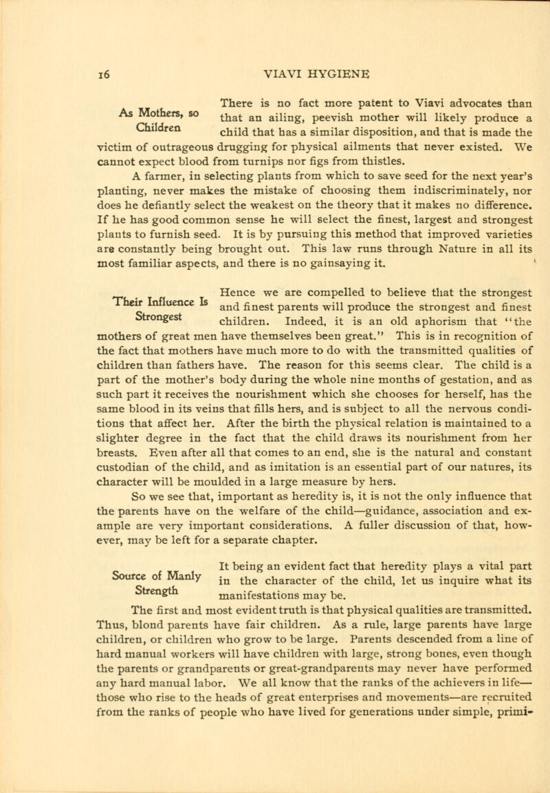 There is no fact more patent to Viavi advocates than As Mothers, so ^■^^^ ^^ ailing, peevish mother will likely produce a Children child that has a similar disposition, and that is made the victim of outrageous drugging for physical ailments that never existed. We cannot expect blood from turnips nor figs from thistles. A farmer, in selecting plants from which to save seed for the next year's planting, never makes the mistake of choosing them indiscriminately, nor does he defiantly select the weakest on the theory that it makes no difierence. If he has good common sense he will select the finest, largest and strongest plants to furnish seed. It is by pursuing this method that improved varieties are constantly being brought out. This law runs through Nature in all its most familiar aspects, and there is no gainsaying it. ' ^ Hence we are compelled to believe that the strongest Their Influence Is ^^^ finest parents will produce the strongest and finest Strongest children. Indeed, it is an old aphorism that the mothers of great men have themselves been great. This is in recognition of the fact that mothers have much more to do with the transmitted qualities of children than fathers have. The reason for this seems clear. The child is a part of the mother's body during the whole nine months of gestation, and as such part it receives the nourishment which she chooses for herself, has the same blood in its veins that fills hers, and is subject to all the nervous condi- tions that affect her. After the birth the physical relation is maintained to a slighter degree in the fact that the child draws its nourishment from her breasts. Even after all that comes to an end, she is the natural and constant custodian of the child, and as imitation is an essential part of our natures, its character will be moulded in a large measure by hers. So we see that, important as heredity is, it is not the only influence that the parents have on the welfare of the child—guidance, association and ex- ample are very important considerations. A fuller discussion of that, how- ever, may be left for a separate chapter. It being an evident fact that heredity plays a vital part Source of Manly j^ ^^^ character of the child, let us inquire what its Strength manifestations may be. The first and most evident truth is that physical qualities are transmitted. Thus, blond parents have fair children. As a rule, large parents have large children, or children who grow to be large. Parents descended from a line of hard manual workers will have children with large, strong bones, even though the parents or grandparents or great-grandparents may never have performed any hard manual labor. We all know that the ranks of the achievers in life— those who rise to the heads of great enterprises and movements—are recruited from the ranks of people who have lived for generations under simple, primi-