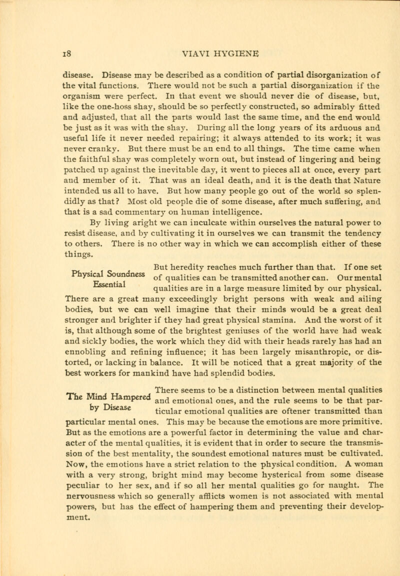 disease. Disease may be described as a condition of partial disorganization of the vital functions. There would not be such a partial disorganization if the organism were perfect. In that event we should never die of disease, but, like the one-hoss shay, should be so perfectly constructed, so admirably fitted and adjusted, that all the parts would last the same time, and the end would be just as it was with the shay. During all the long years of its arduous and useful life it never needed repairing; it always attended to its work; it was never cranky. But there must be an end to all things. The time came when the faithful shay was completely worn out, but instead of lingering and being patched up against the inevitable day, it went to pieces all at once, every part and member of it. That was an ideal death, and it is the death that Nature intended us all to have. But how many people go out of the world so splen- didly as that? Most old people die of some disease, after much suffering, and that is a sad commentary on human intelligence. By living aright we can inculcate within ourselves the natural power to resist disease, and by cultivating it in ourselves we can transmit the tendency to others. There is no other way in which we can accomplish either of these things. But heredity reaches much further than that. If one set Physical Soundness ^^ qualities can be transmitted another can. Our mental Ussential qualities are in a large measure limited by our physical. There are a great many exceedingly bright persons with weak and ailing bodies, but we can well imagine that their minds would be a great deal stronger and brighter if they had great physical stamina. And the worst of it is, that although some of the brightest geniuses of the world have had weak and sickly bodies, the work which they did with their heads rarely has had an ennobling and refining influence; it has been largely misanthropic, or dis- torted, or lacking in balance. It will be noticed that a great majority of the best workers for mankind have had splendid bodies. ^ There seems to be a distinction between mental qualities The Mind Hampered ^^^ emotional ones, and the rule seems to be that par- oy disease ticular emotional qualities are oftener transmitted than particular mental ones. This may be because the emotions are more primitive. But as the emotions are a powerful factor in determining the value and char- acter of the mental qualities, it is evident that in order to secure the transmis- sion of the best mentality, the soundest emotional natures must be cultivated. Now, the emotions have a strict relation to the physical condition. A woman with a very strong, bright mind may become hysterical from some disease peculiar to her sex, and if so all her mental qualities go for naught. The nervousness which so generally afflicts women is not associated with mental powers, but has the effect of hampering them and preventing their develop- ment.