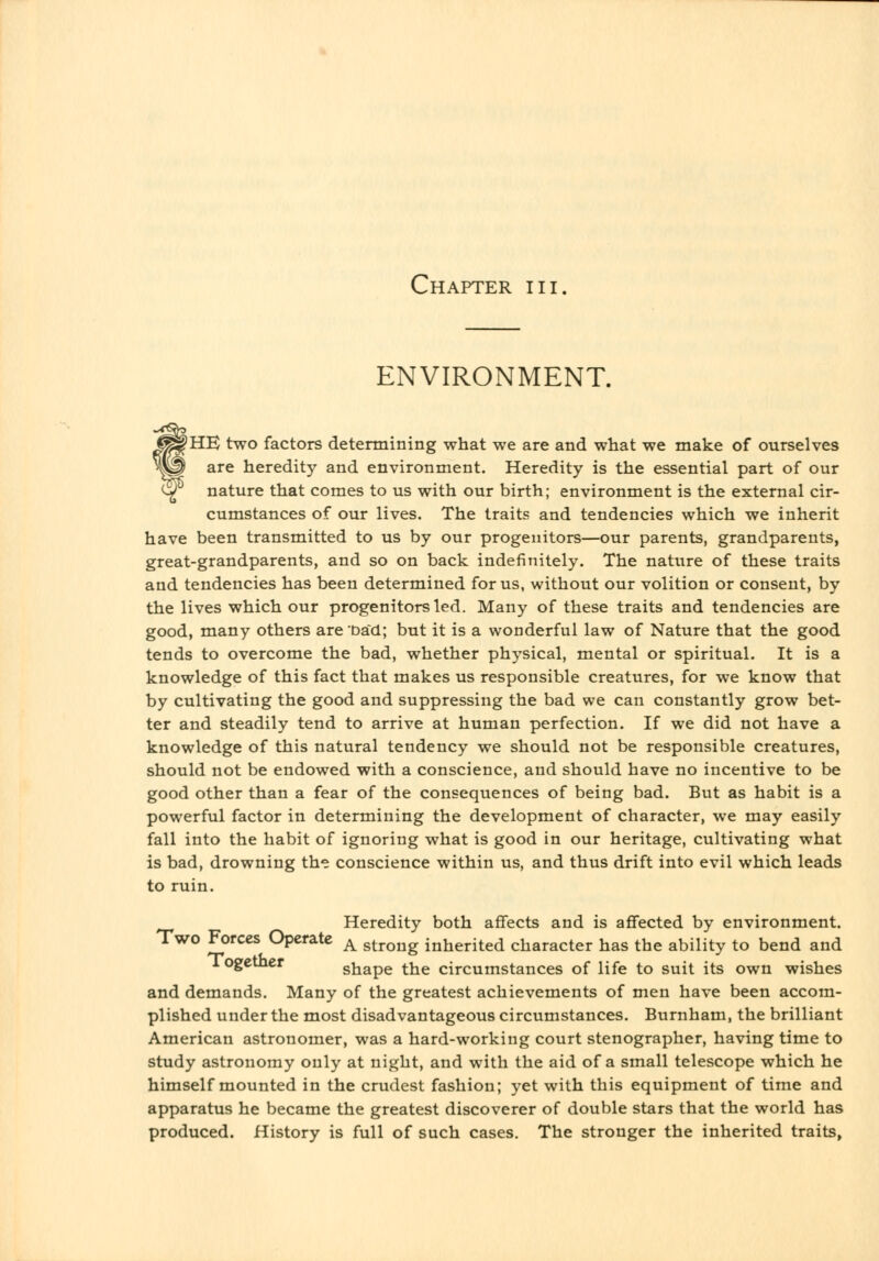 ENVIRONMENT. fHE two factors determining what we are and what we make of ourselves are heredity and environment. Heredity is the essential part of our nature that comes to us with our birth; environment is the external cir- cumstances of our lives. The traits and tendencies which we inherit have been transmitted to us by our progenitors—our parents, grandparents, great-grandparents, and so on back indefinitely. The nature of these traits and tendencies has been determined for us, without our volition or consent, by the lives which our progenitors led. Many of these traits and tendencies are good, many others are Dad; but it is a wonderful law of Nature that the good tends to overcome the bad, whether physical, mental or spiritual. It is a knowledge of this fact that makes us responsible creatures, for we know that by cultivating the good and suppressing the bad we can constantly grow bet- ter and steadily tend to arrive at human perfection. If we did not have a knowledge of this natural tendency we should not be responsible creatures, should not be endowed with a conscience, and should have no incentive to be good other than a fear of the consequences of being bad. But as habit is a powerful factor in determining the development of character, we may easily fall into the habit of ignoring what is good in our heritage, cultivating what is bad, drowning the conscience within us, and thus drift into evil which leads to ruin. Heredity both affects and is affected by environment. Two Forces Operate ^ strong inherited character has the ability to bend and logetner shape the circumstances of life to suit its own wishes and demands. Many of the greatest achievements of men have been accom- plished under the most disadvantageous circumstances. Burnham, the brilliant American astronomer, was a hard-working court stenographer, having time to study astronomy only at night, and with the aid of a small telescope which he himself mounted in the crudest fashion; yet with this equipment of time and apparatus he became the greatest discoverer of double stars that the world has produced. History is full of such cases. The stronger the inherited traits,