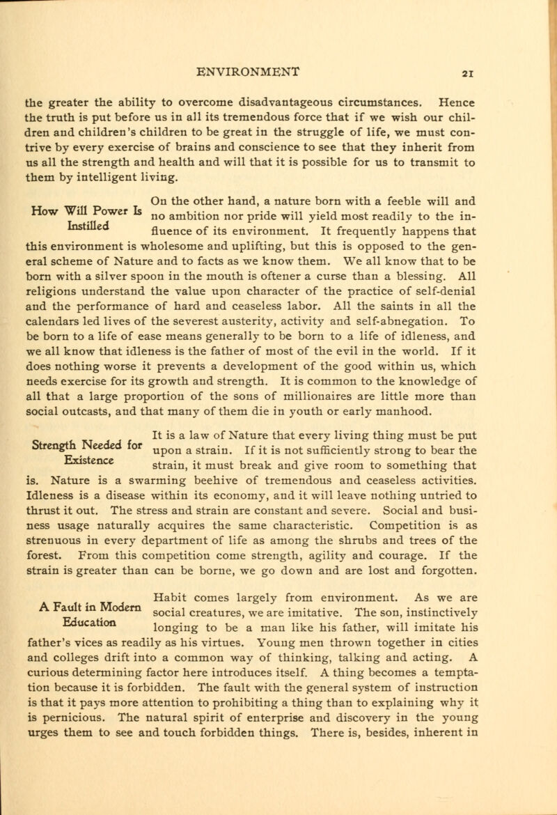 the greater the ability to overcome disadvantageous circumstances. Hence the truth is put before us in all its tremendous force that if we wish our chil- dren and children's children to be great in the struggle of life, we must con- trive by every exercise of brains and conscience to see that they inherit from us all the strength and health and will that it is possible for us to transmit to them by intelligent living. On the other hand, a nature born with a feeble will and How wdl Power Is ^^ ambition nor pride will yield most readily to the in- fluence of its environment. It frequently happens that this environment is wholesome and uplifting, but this is opposed to the gen- eral scheme of Nature and to facts as we know them. We all know that to be bom with a silver spoon in the mouth is oftener a curse than a blessing. All religions understand the value upon character of the practice of self-denial and the performance of hard and ceaseless labor. All the saints in all the calendars led lives of the severest austerity, activity and self-abnegation. To be born to a life of ease means generally to be born to a life of idleness, and we all know that idleness is the father of most of the evil in the world. If it does nothing worse it prevents a development of the good within us, which needs exercise for its growth and strength. It is common to the knowledge of all that a large proportion of the sons of millionaires are little more than social outcasts, and that many of them die in youth or early manhood. It is a law of Nature that every living thing must be put Strength Needed for ^^^^ ^ 3^^^^^^ jf i^ ig ^^^ sufficiently strong to bear the lixistence strain, it must break and give room to something that is. Nature is a swarming beehive of tremendous and ceaseless activities. Idleness is a disease within its economy, and it will leave nothing untried to thrust it out. The stress and strain are constant and severe. Social and busi- ness usage naturally acquires the same characteristic. Competition is as strenuous in every department of life as among the shrubs and trees of the forest. From this competition come strength, agility and courage. If the strain is greater than can be borne, we go down and are lost and forgotten. Habit comes largely from environment. As we are A Fault in Modem social creatures, we are imitative. The son, instinctively Hducation longing to be a man like his father, will imitate his father's vices as readily as his virtues. Young men thrown together in cities and colleges drift into a common way of thinking, talking and acting. A curious determining factor here introduces itself. A thing becomes a tempta- tion because it is forbidden. The fault with the general system of instruction is that it pays more attention to prohibiting a thing than to explaining why it is pernicious. The natural spirit of enterprise and discovery in the young urges them to see and touch forbidden things. There is, besides, inherent in