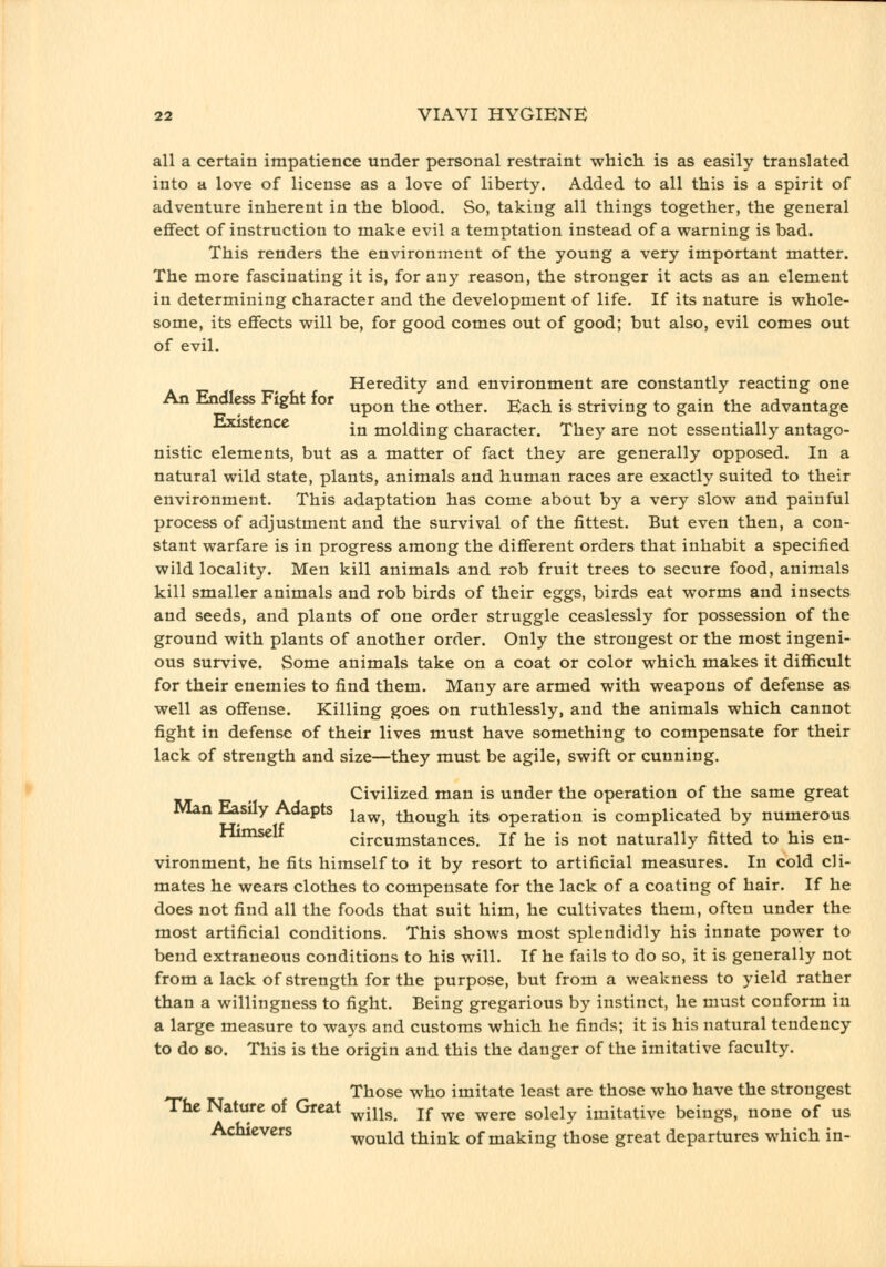 all a certain impatience under personal restraint which is as easily translated into a love of license as a love of liberty. Added to all this is a spirit of adventure inherent in the blood. So, taking all things together, the general effect of instruction to make evil a temptation instead of a warning is bad. This renders the environment of the young a very important matter. The more fascinating it is, for any reason, the stronger it acts as an element in determining character and the development of life. If its nature is whole- some, its effects will be, for good comes out of good; but also, evil comes out of evil. Heredity and environment are constantly reacting one An Endless Fight for ^^^^^ ^^^ other. Each is striving to gain the advantage nxistence -^^ molding character. They are not essentially antago- nistic elements, but as a matter of fact they are generally opposed. In a natural wild state, plants, animals and human races are exactly suited to their environment. This adaptation has come about by a very slow and painful process of adjustment and the survival of the fittest. But even then, a con- stant warfare is in progress among the different orders that inhabit a specified wild locality. Men kill animals and rob fruit trees to secure food, animals kill smaller animals and rob birds of their eggs, birds eat worms and insects and seeds, and plants of one order struggle ceaslessly for possession of the ground with plants of another order. Only the strongest or the most ingeni- ous survive. Some animals take on a coat or color which makes it difficult for their enemies to find them. Many are armed with weapons of defense as well as offense. Killing goes on ruthlessly, and the animals which cannot fight in defense of their lives must have something to compensate for their lack of strength and size—they must be agile, swift or cunning. Civilized man is under the operation of the same great Man Easily Adapts j^^^^ though its operation is complicated by numerous ^'^^^ circumstances. If he is not naturally fitted to his en- vironment, he fits himself to it by resort to artificial measures. In cold cli- mates he wears clothes to compensate for the lack of a coating of hair. If he does not find all the foods that suit him, he cultivates them, often under the most artificial conditions. This shows most splendidly his innate power to bend extraneous conditions to his will. If he fails to do so, it is generally not from a lack of strength for the purpose, but from a weakness to yield rather than a willingness to fight. Being gregarious by instinct, he must conform in a large measure to wa5's and customs which he finds; it is his natural tendency to do so. This is the origin and this the danger of the imitative faculty. Those who imitate least are those who have the strongest The Nature of Great ^^^^^ j^ ^^ ^^^.^ solely imitative beings, none of us Achievers would think of making those great departures which in-