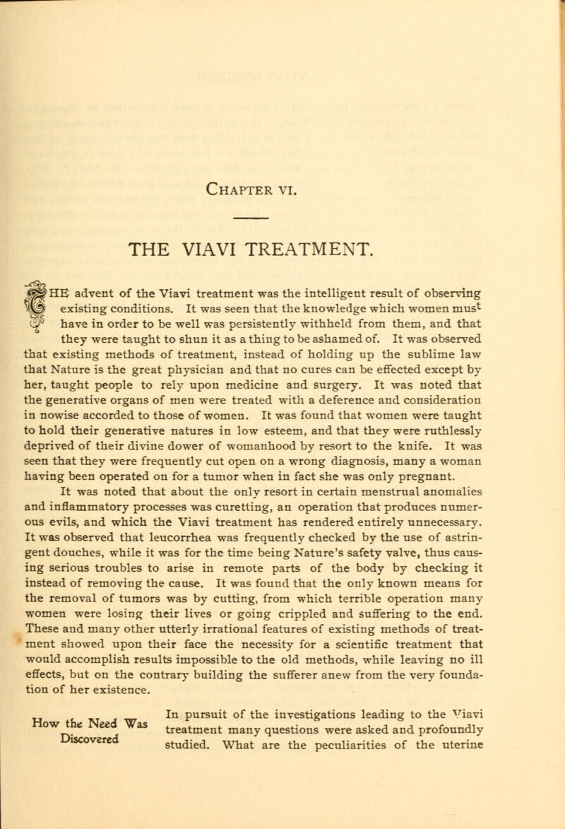 THE VIAVI TREATMENT. f*^^ HE advent of the Viavi treatment was the intelligent result of observing existing conditions. It was seen that the knowledge which women mus't w have in order to be well was persistently withheld from them, and that they were taught to shun it as a thing to be ashamed of. It was observed that existing methods of treatment, instead of holding up the sublime law that Nature is the great physician and that no cures can be effected except by her, taught people to rely upon medicine and surgery. It was noted that the generative organs of men were treated with a deference and consideration in nowise accorded to those of women. It was found that women were taught to hold their generative natures in low esteem, and that they were ruthlessly deprived of their divine dower of womanhood by resort to the knife. It was seen that they were frequently cut open on a wrong diagnosis, many a woman having been operated on for a tumor when in fact she was only pregnant. It was noted that about the only resort in certain menstrual anomalies and inflammatory processes was curetting, an operation that produces numer- ous evils, and which the Viavi treatment has rendered entirely unnecessary. It was observed that leucorrhea was frequently checked by the use of astrin- gent douches, while it was for the time being Nature's safety valve, thus caus- ing serious troubles to arise in remote parts of the body by checking it instead of removing the cause. It was found that the only known means for the removal of tumors was by cutting, from which terrible operation many women were losing their lives or going crippled and suffering to the end. These and many other utterly irrational features of existing methods of treat- ment showed upon their face the necessity for a scientific treatment that would accomplish results impossible to the old methods, while leaving no ill effects, but on the contrary building the sufferer anew from the very founda- tion of her existence. In pursuit of the investigations leading to the ^T'iavi °^ ^ ^ treatment many questions were asked and profoundly Lhscoverca studied. What are the peculiarities of the uterine